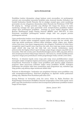KATA PENGANTAR

 

Pendidikan karakter ditempatkan sebagai landasan untuk mewujudkan visi pembangunan
nasional, yaitu mewujudkan masyarakat berakhlak mulia, bermoral, beretika, berbudaya, dan
beradab berdasarkan falsafah Pancasila. Hal ini sekaligus menjadi upaya untuk mendukung
perwujudan cita-cita sebagaimana diamanatkan dalam Pancasila dan Pembukaan UUD 1945.
Di samping itu, berbagai persoalan yang dihadapi oleh bangsa kita dewasa ini makin
mendorong semangat dan upaya pemerintah untuk memprioritaskan pendidikan karakter
sebagai dasar pembangunan pendidikan. Semangat itu secara implisit ditegaskan dalam
Rencana Pembangunan Jangka Panjang Nasional (RPJPN) tahun 2005-2015, di mana
Pemerintah menjadikan pembangunan karakter sebagai salah satu program prioritas
pembangunan nasional.
Upaya pembentukan karakter sesuai dengan budaya bangsa ini tentu tidak semata-mata hanya
dilakukan di sekolah melalui serangkaian kegiatan belajar mengajar dan luar sekolah, akan
tetapi juga melalui pembiasaan (habituasi) dalam kehidupan, seperti: religius, jujur, disiplin,
toleran, kerja keras, cinta damai, tanggung-jawab, dan sebagainya. Pembisaan itu bukan hanya
mengajarkan (aspek kognitif) mana yang benar dan salah, akan tetapi juga mampu merasakan
(aspek afektif) nilai yang baik dan tidak baik serta bersedia melakukannya (aspek
psikomotorik) dari lingkup terkecil seperti keluarga sampai dengan cakupan yang lebih luas di
masyarakat. Nilai-nilai tersebut perlu ditumbuhkembangkan peserta didik yang pada akhirnya
akan menjadi pencerminan hidup bangsa Indonesia. oleh karena itu, sekolah memiliki peranan
yang besar sebagai pusat pembudayaan melalui pengembangan budaya sekolah (school culture).
Pedoman ini ditujukan kepada semua warga pada setiap satuan pendidikan(dasar sampai
menengah) melalui serangkaian kegiatan perencanaan, pelaksanaan dan penilaian yang bersifat
komprehensif. Perencanaan di tingkat satuan pendidikan pada dasarnya adalah melakukan
penguatan dalam penyusunan kurikulum tingkat satuan pendidikan (KTSP). Sedangkan
pelaksanaan dan penilaian tidak hanya menekankan aspek pengetahuan saja, melainkan juga
sikap perilaku yang akhirnya dapat membentuk akhlak mulia.
Pedoman ini dikembangkan berdasarkan atas pengalaman beberapa satuan pendidikan yang
telah mengimplementasikannya. Hasil-hasil pengalaman itu diperoleh melalui pelaksanaan
(piloting) yang dilakukan Pusat Kurikulum pada tahun 2010.
Semoga Pedoman ini bermanfaat untuk kita semua. Selain itu, Badan Penelitian dan
Pengembangan Kementerian Pendidikan Nasional mengucapkan terima kasih kepada semua
pihak yang telah memberikan kontribusi demi kesempurnaan pelaksanaan pendidikan karakter
bangsa di masa depan.
                                                                    Jakarta, Januari 2011
                                                                    Kepala




                                                                    Prof. Dr. H. Mansyur Ramly



Pedoman Pelaksanaan Pendidikan Karakter, Puskurbuk, Januari 2011                                              i
 
 