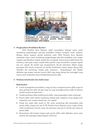 Berkumpul di aula untuk melakukan Iqro/akhlak
                    mulia/membaca ayat-ayat pendek dalam rangka
                    pengembangan nilai religius



3. Pengkondisian Pendidikan Karakter
           TKN Pembina Kota Mataram sudah menyediakan berbagai sarana untuk
   mendukung pengembangan nilai-nilai pendidikan karakter meskipun masih seadanya.
   Dengan adanya kegiatan sekolah perintisan maka TKN Pembina Kota Mataram
   menambah sarana untuk mendukung pengembangan nilai-nilai pendidikan yaitu tempat
   sampah yang dibedakan sampah organik dan nonorganik. Karena peserta didik belum bisa
   membaca, maka pada tempat sampah diberi gambar yang menunjukkan sampah organik
   dan non organik. Di sekolah juga memperbanyak alat-alat kebersihan. Dalam rangka
   penerapan nilai seluruh komponen di sekolah memberikan teladan dengan datang tidak
   terlambat dan membuang sampah pada tempatnya. Pengembangan nilai disiplin
   dilakukan juga dengan mencatat peserta didik yang jarang datang dan memanggil orang
   tuanya untuk mengetahui alasan ketidakhadiran peserta didik.

4. Penilaian keberhasilan dan tindak lanjut

    Keberhasilan:
    • Untuk meningkatkan kemandirian, orang tua hanya mengantar peserta didik sampai di
       pintu gerbang dan tidak ada lagi orang tua yang menunggui peserta didik di halaman
       sekolah maupun di depan kelas.
    • Terjadi perubahan dalam jumlah peserta didik yang mengucapkan salam setiap pagi
    • Peserta didik sudah terbiasa membuang sampah pada tempatnya sesuai dengan jenis
       sampahnya yaitu sampah organik dan non-organik
    • Orang Tua sudah tidak masuk ke TK untuk mendorong nilai kemandirian pada
       peserta didik, dengan kata lain di TK Pembina Kota Mataram semua warga sekolah
       sudah mendukung termasuk sarana dan prasarana yang ada di sekolah dan orang tua
       peserta didik.
    • Pencerminan nilai karakter bangsa pada peserta didik sudah dilakukan secara rutin,
       spontan dan terprogram dalam kegiatan sehari-hari.


Pedoman Pelaksanaan Pendidikan Karakter, Puskurbuk, Januari 2011                                       17
 
 