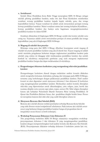 a. Sosialisasasi
        Setelah Dinas Pendidikan Kota Bukit Tinggi menetapkan SDN 04 Birugo sebagai
     sekolah piloting pendidikan karakter, maka tim dari Pusat Kurikulum memberikan
     sosialisasi tentang pendidikan karakter kepada kepala sekolah, guru, dan tenaga
     kependidikan lainnya. Tujuan sosialisasi ini adalah untuk menyamakan persepsi tentang
     konsep pendidikan kaarakter. Materi sosialisasi antara lain tentang kebijakan Kemdiknas ,
     konsep pendidikan karakter dan budaya serta bagaimana mengimplementasikan
     pendidikan karakter ke dalam KTSP.

        Sosialisasi dilanjutkan di lingkungan SDN 04 Birugo sendiri dan komite sekolah serta
     orang tua. Tujuannya adalah untuk menyamakan persepsi di antara pendidik dan tenaga
     kependidikan yang ada di lingkungan SDN 04 Birugo.

     b. Magang di sekolah best practice
        Beberapa orang guru dari SDN 4 Birugo diberikan kesempatan untuk magang di
     sekolah best practice pendidikan karakter yang ada di daerah lain. Tujuan magang ini adalah
     untuk menimba pengalaman berkaitan dengan implementasi pendidikan karakter pada
     sekolah yang selama ini dianggap telah melaksanakan pendidikan karakter dan setelah
     kembali ke sekolahnya memperoleh gambaran yang utuh mengenai implementasi
     pendidikan karakter bangsa dan dapat melaksanakan di sekolahnya.

     c. Pengembangan dokumen kurikulum yang mengandung nilai-nilai pendidikan
        karakter

         Penngembangan kurikulum diawali dengan melakukan analisis konteks dilakukan
         untuk mengetahui kekuatan, kelemahan, peluang, dan tantangan pada SDN 04 Birugo,
         terutama yang berhubungan dengan pelaksanaan pendidikan karakter. Hasil analisis
         kontek ini akan digunakan untuk menyusun dokumen I dan dokumen II kurikulum
         yang mengintegrasikan pendidikan karakter. Berdasarkan analisis konteks ditetapkan
         nilai-nilai yang diprioritaskan untuk dikembangkan, yaitu religius, jujur, bersih dan
         nyaman, disipilin serta senyum sapa salam, sopan, santun (5S). Nilai religius ditetapkan
         karena ada kebijakan Pemerintah Daerah Sumatera Barat tentang Pendidikan Al
         Quran dan Pendidikan Berbasis Surau, dan pendidikan disiplin berlalu lintas. Proses
         ini merupakan lanjutan dari nilai-nilai yang sudah diterapkan selama ini

     d. Menyusun Rencana Aksi Sekolah (RAS)
        Rencana aksi sekolah disusun melalui penelaahan terhadap Rencana Kerja Sekolah
        yang telah disusun secara komprehensif sebelumnya. Pada rencana aksi sekolah unsur-
        unsur yang berkaitan dengan pendidikan karakter bangsa di programkan dan di
        integrasikan secara khusus (contoh terlampir).

     e. Workshop Penyusunan Dokumen I dan Dokumen II
        Tim pengembang kurikulum SDN 04 Birugo selanjutnya mengadakan workshop
        penyempurnaan dokumen I dan dokumen II yang mengintegrasikan pendidikan
        karakter dengan mempertimbangkan hasil analisis konteks dan Rencana Aksi Sekolah
        (RAS). Penyempurnaan dilakukan terhadap dokumen I kurikulum (antara lain visi,

Pedoman Pelaksanaan Pendidikan Karakter, Puskurbuk, Januari 2011                                       19
 
 