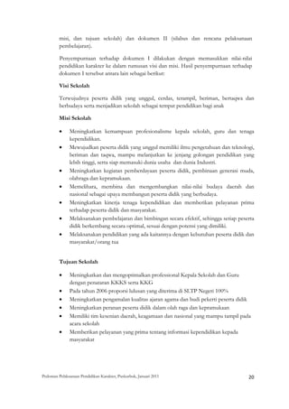 misi, dan tujuan sekolah) dan dokumen II (silabus dan rencana pelaksanaan
         pembelajaran).

         Penyempurnaan terhadap dokumen I dilakukan dengan memasukkan nilai-nilai
         pendidikan karakter ke dalam rumusan visi dan misi. Hasil penyempurnaan terhadap
         dokumen I tersebut antara lain sebagai berikut:

         Visi Sekolah

         Terwujudnya peserta didik yang unggul, cerdas, terampil, beriman, bertaqwa dan
         berbudaya serta menjadikan sekolah sebagai tempat pendidikan bagi anak

         Misi Sekolah

         •     Meningkatkan kemampuan profesionalisme kepala sekolah, guru dan tenaga
               kependidikan.
         •     Mewujudkan peserta didik yang unggul memiliki ilmu pengetahuan dan teknologi,
               beriman dan taqwa, mampu melanjutkan ke jenjang golongan pendidikan yang
               lebih tinggi, serta siap memasuki dunia usaha dan dunia Industri.
         •     Meningkatkan kegiatan pemberdayaan peserta didik, pembinaan generasi muda,
               olahraga dan kepramukaan.
         •     Memelihara, membina dan mengembangkan nilai-nilai budaya daerah dan
               nasional sebagai upaya membangun peserta didik yang berbudaya.
         •     Meningkatkan kinerja tenaga kependidikan dan memberikan pelayanan prima
               terhadap peserta didik dan masyarakat.
         •     Melaksanakan pembelajaran dan bimbingan secara efektif, sehingga setiap peserta
               didik berkembang secara optimal, sesuai dengan potensi yang dimiliki.
         •     Melaksanakan pendidikan yang ada kaitannya dengan kebutuhan peserta didik dan
               masyarakat/orang tua


         Tujuan Sekolah

         •     Meningkatkan dan mengoptimalkan professional Kepala Sekolah dan Guru
               dengan penataran KKKS serta KKG
         •     Pada tahun 2006 proporsi lulusan yang diterima di SLTP Negeri 100%
         •     Meningkatkan pengamalan kualitas ajaran agama dan budi pekerti peserta didik
         •     Meningkatkan peranan peserta didik dalam olah raga dan kepramukaan
         •     Memiliki tim kesenian daerah, keagamaan dan nasional yang mampu tampil pada
               acara sekolah
         •     Memberikan pelayanan yang prima tentang informasi kependidikan kepada
               masyarakat




Pedoman Pelaksanaan Pendidikan Karakter, Puskurbuk, Januari 2011                                       20
 
 