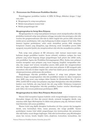 3.   Perencanaan dan Pelaksanaan Pendidikan Karakter

         Penyelenggaraan pendidikan karakter di SDN 04 Birugo dilakukan dengan 3 (tiga)
     cara, yaitu:
     • Mengintegrasi ke setiap mata pelajaran
     • Melalui mata pelajaran muatan lokal
     • Melalui pengembangan diri

     Mengintegrasikan ke Setiap Mata Pelajaran
         Mengintegrasikan ke setiap mata pelajaran bertujuan untuk memperkenalkan nilai-nilai
     pendidikan karakterdi setiap mata pelajaran sehingga menyadari akan pentingnya nilai-nilai
     tersebut dan penginternalisasian nilai-nilai ke dalam tingkah laku peserta didik sehari-hari
     melalui proses pembelajaran, baik yang berlangsung di dalam maupun di luar kelas. Pada
     dasarnya kegiatan pembelajaran, selain untuk menjadikan peserta didik menguasai
     kompetensi (materi) yang ditargetkan, juga dirancang untuk menjadikan peserta didik
     mengenal, menyadari/peduli, dan menginternalisasi nilai-nilai dan menjadikannya perilaku.

          Pada setiap mata pelajaran di SD sebenarnya telah memuat materi-materi yang
     berkaitan dengan pendidikan karakter. Secara subtantif, setidaknya terdapat dua mata
     pelajaran yang terkait langsung dengan pengembangan budi pekerti dan akhlak mulia,
     yaitu pendidikan Agama dan Pendidikan Kewarganegaraan (PKn). Kedua mata pelajaran
     tersebut merupakan mata pelajaran yang secara langsung (eksplisit) mengenalkan nilai-
     nilai, dan sampai taraf tertentu menjadikan peserta didik peduli dan menginternalisasi
     nilai-nilai. Integrasi pendidikan karakter pada mata-mata pelajaran di SD mengarah pada
     internalisasi nilai-nilai di dalam tingkah laku sehari-hari melalui proses pembelajaran dari
     tahapan perencanaan, pelaksanaan, dan penilaian.
          Pengembangan nilai-nilai pendidikan karakater di setiap mata pelajaran dapat
     dilakukan dengan mengintegrasikan nilai-nilai pendidikan karakter ke dalam kompetensi
     dasar (KD) yang sesuai yang terdapat dalam Standar Isi (Permendiknas No. 22 tahun
     2006). Jumlah KD di setiap mata pelajaran yang dapat diintegrasikan nilai-nilai pendidikan
     karakter tentu berbeda, ada yang banyak dan ada yang sedikit. Selanjutnya kompetensi
     dasar yang dapat diintegrasikan nilai-nilai pendidikan karakter tersebut dikembangkan
     pada silabus dan rencana pelaksanaan pembelajaran (RPP).

     Mengintegrasikan ke dalam Mata Pelajaran Muatan Lokal

          Muatan lokal merupakan kegiatan kurikuler untuk mengembangkan kompetensi yang
     disesuaikan dengan ciri khas dan potensi daerah, termasuk keunggulan daerah, yang
     materinya tidak dapat dikelompokan ke dalam mata pelajaran yang ada. Substansi muatan
     lokal ditentukan oleh satuan pendidikan.
          Muatan Lokal yang dipilih ditetapkan berdasarkan ciri khas, potensi dan keunggulan
     daerah, serta ketersediaan lahan, sarana prasarana, dan tenaga pendidik. Sasaran
     pembelajaran muatan lokal adalah pengembangan jiwa kewirausahaan dan penanaman
     nilai-nilai budaya sesuai dengan lingkungan. Nilai-nilai kewirausahaan yang dikembangkan
     antara lain inovasi, kreatif, berpikir kritis, eksplorasi, komunikasi, kemandirian, dan
Pedoman Pelaksanaan Pendidikan Karakter, Puskurbuk, Januari 2011                                       21
 
 