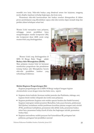 memiliki etos kerja. Nilai-nilai budaya yang dimaksud antara lain kejujuran, tanggung
    jawab, disiplin, kepekaan terhadap lingkungan, dan kerja sama.
        Penanaman nilai-nilai kewirausahaan dan budaya tersebut diintegrasikan di dalam
    proses pembelajaran yang dikondisikan supaya nilai-nilai tersebut dapat menjadi sikap dan
    perilaku dalam kehidupan sehari-hari.


    Muatan Lokal merupakan mata pelajaran,
    sehinggga satuan pendidikan harus
    mengembangkan standar kompetensi (SK)
    dan kompetensi dasar (KD) untuk setiap
    muatan lokal yang diselenggarakan.




         Muatan Lokal yang diselenggarakan di
    SDN 04 Birugo Bukit Tinggi adalah
    Budaya Adat Minangkabau (BAM).
    Mata pelajaran muatan lokal ini bertujuan
    memberikan pengetahuan dan pemahaman
    tentang budaya adat Minangkabau beserta
    nilai-nilai pendidikan karakter yang
    terkandung di dalamnya




    Melalui Kegiatan Pengembangan Diri
       Kegiatan pengembangan diri di SDN 04 Birugo meliputi beragam kegiatan
    ekstrakurikuler sesuai dengan minat dan bakat siswa, seperti:

    • Kegiatan ekstra kurikuler (kewiraan melalui pramuka dan Paskibraka, olahraga, seni,
      kegiatan ilmiah melalui olimpiade dan lomba mata pelajaran).
    • Kegiatan pembiasaan (kegiatan rutin melalui upacara bendera dan ibadah bersama).
      Kegiatan terprogram melalui pesantren Ramadhan, buka puasa bersama, pelaksanaan
      Idul Qurban, keteladanan melalui pembinaan ketertiban pakaian seragam anak sekolah
      (PAS), pembinaan kedisiplinan, penanaman nilai akhlak mulia, penanaman budaya
      minat baca, penanaman budaya bersih di kelas dan lingkungan sekolah, penanaman
      budaya hijau.
    • Kegiatan nasionalisme melalui perayaan hari kemerdekaan RI, peringatan hari
      pahlawan, peringatan hari pendidikan nasional

Pedoman Pelaksanaan Pendidikan Karakter, Puskurbuk, Januari 2011                                       22
 
 