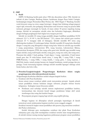 C. SMP
   1. Profil
        SMPN 36 Bandung berdiri pada tahun 1984 dan diresmikan tahun 1986. Sekolah ini
    terletak di jalan Caringin, Bandung Selatan, berdekatan dengan Pasar Induk Caringin,
    berdampingan dengan Perumahan Dian Permai, dan SMA Negeri 17 Bandung. Kondisi
    sosial-ekonomi orang tua siswa sangat heterogen dengan latar belakang sebagai pegawai
    negeri sipil, wirausaha, dan pedagang. Kebanyakan taraf ekonomi orang tua peserta didik
    termasuk golongan menengah ke bawah, di mana sekitar 50 persen tergolong kurang
    mampu. Sekolah ini merupakan sekolah sehat dan berbudaya lingkungan, dibuktikan
    dengan berbagai penghargaan baik tingkat kota maupun provinsi.
        Sekolah ini memiliki 40 orang tenaga pendidik dengan kualifikasi pendidikan S3/S2
    sebanyak 12,5 %, S1 80 %, dan D3/Sarmud 7,5%, namun dari seluruh guru tersebut
    sebanyak 25 % mengajar tidak di bidangnya. Sekolah memiliki 803 siswa yang
    dikelompokan kedalam 23 rombongan belajar. Sekolah memiliki 22 ruang kelas ditambah
    dengan 1 ruang lain yang difungsikan sebagai ruang kelas. Selain itu sekolah juga memiliki
    1 ruang perpustakaan, Laboratorium IPA, ruang kesenian, Laboratorium Bahasa,
    Laboratorium Komputer, PTD, dan ruang serba guna/aula. Sekolah juga memiliki ruang
    kepala sekolah, ruang wakil kepala sekolah, ruang guru, ruang tata usaha, dan ruang tamu.
    Prasarana lain adalah 1 buah gudang, 1 buah dapur, 1 ruang reproduksi, 4 buah kamar
    mandi guru dan 39 toilet/kamar mandi siswa, 1 ruang BK, 1 ruang UKS, 1 ruang
    PMR/Pramuka, 1 ruang OSIS, 1 ruang ibadah, 1 ruang ganti, 1 ruang koperasi, 1
    Hall/lobi, kantin, rumah pompa/menara air, bangsal kendaraan, rumah penjaga dan pos
    penjaga. Untuk menunjang kegiatan olahraga sekolah memiliki lapangan olahraga untuk
    futsal, basket, dan bola volley.

     2. Prosedur/Langkah-langkah Pengembangan Kurikulum dalam rangka
        pengintegrasian nilai-nilai pembentuk karakter
     Pengembangan Kurikulum dilakukan melalui tahapan langkah berikut:
     a. Sosialisasi oleh Pusat Kurikulum
        Secara umum tujuan sosialisasi adalah untuk menyamakan persepsi kepada seluruh
        satuan pendidikan rintisan berkaitan dengan substansi, program rintisan beserta
        tahapannya. Sedangkan tujuan khususnya adalah:
        • Pendataan awal terhadap sekolah rintisan implementasi pendidikan karakter,
             kewirausahaan dan ekonomi kreatif dengan pendekatan belajar aktif untuk
             membangun daya saing dan karakter bangsa
        • Penyampaian program magang bagi sekolah yang terpilih/piloting

              Dengan kegiatan ini diharapkan seluruh pemangku kepentingan di daerah
         termotivasi untuk melaksanakan kegiatan tersebut secara sungguh-sungguh.
         Sosialisasi internal di tingkat satuan pendidikan oleh peserta yang menerima sosialisasi
         dari Puskur sebelumnya.
              Setelah beberapa guru mendapatkan sosialisasi dari pihak Pusat Kurikulum
         selanjutnya guru yang telah mendapatkan sosialisasi tersebut akan mengimbaskannya
         di sekolah rintisan masing-masing bagaimana pelaksanaan program satuan pendidikan
Pedoman Pelaksanaan Pendidikan Karakter, Puskurbuk, Januari 2011                                       26
 
 