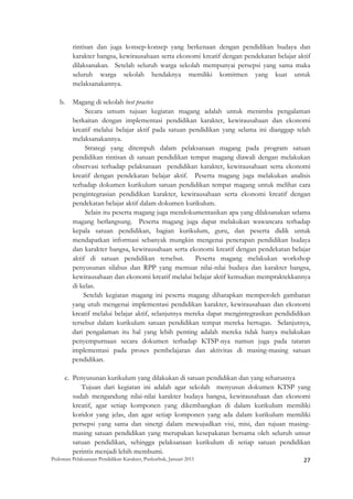 rintisan dan juga konsep-konsep yang berkenaan dengan pendidikan budaya dan
         karakter bangsa, kewirausahaan serta ekonomi kreatif dengan pendekatan belajar aktif
         dilaksanakan. Setelah seluruh warga sekolah mempunyai persepsi yang sama maka
         seluruh warga sekolah hendaknya memiliki komitmen yang kuat untuk
         melaksanakannya.

    b.   Magang di sekolah best practice
              Secara umum tujuan kegiatan magang adalah untuk menimba pengalaman
         berkaitan dengan implementasi pendidikan karakter, kewirausahaan dan ekonomi
         kreatif melalui belajar aktif pada satuan pendidikan yang selama ini dianggap telah
         melaksanakannya.
              Strategi yang ditempuh dalam pelaksanaan magang pada program satuan
         pendidikan rintisan di satuan pendidikan tempat magang diawali dengan melakukan
         observasi terhadap pelaksanaan pendidikan karakter, kewirausahaan serta ekonomi
         kreatif dengan pendekatan belajar aktif. Peserta magang juga melakukan analisis
         terhadap dokumen kurikulum satuan pendidikan tempat magang untuk melihat cara
         pengintegrasian pendidikan karakter, kewirausahaan serta ekonomi kreatif dengan
         pendekatan belajar aktif dalam dokumen kurikulum.
              Selain itu peserta magang juga mendokumentasikan apa yang dilaksanakan selama
         magang berlangsung. Peserta magang juga dapat melakukan wawancara terhadap
         kepala satuan pendidikan, bagian kurikulum, guru, dan peserta didik untuk
         mendapatkan informasi sebanyak mungkin mengenai penerapan pendidikan budaya
         dan karakter bangsa, kewirausahaan serta ekonomi kreatif dengan pendekatan belajar
         aktif di satuan pendidikan tersebut.          Peserta magang melakukan workshop
         penyusunan silabus dan RPP yang memuat nilai-nilai budaya dan karakter bangsa,
         kewirausahaan dan ekonomi kreatif melalui belajar aktif kemudian mempraktekkannya
         di kelas.
             Setelah kegiatan magang ini peserta magang diharapkan memperoleh gambaran
         yang utuh mengenai implementasi pendidikan karakter, kewirausahaan dan ekonomi
         kreatif melalui belajar aktif, selanjutnya mereka dapat mengintegrasikan pendididikan
         tersebut dalam kurikulum satuan pendidikan tempat mereka bertugas. Selanjutnya,
         dari pengalaman itu hal yang lebih penting adalah mereka tidak hanya melakukan
         penyempurnaan secara dokumen terhadap KTSP-nya namun juga pada tataran
         implementasi pada proses pembelajaran dan aktivitas di masing-masing satuan
         pendidikan.

      c. Penyusunan kurikulum yang dilakukan di satuan pendidikan dan yang seharusnya
            Tujuan dari kegiatan ini adalah agar sekolah menyusun dokumen KTSP yang
         sudah mengandung nilai-nilai karakter budaya bangsa, kewirausahaan dan ekonomi
         kreatif, agar setiap komponen yang dikembangkan di dalam kurikulum memiliki
         koridor yang jelas, dan agar setiap komponen yang ada dalam kurikulum memiliki
         persepsi yang sama dan sinergi dalam mewujudkan visi, misi, dan tujuan masing-
         masing satuan pendidikan yang merupakan kesepakatan bersama oleh seluruh unsur
         satuan pendidikan, sehingga pelaksanaan kurikulum di setiap satuan pendidikan
         perintis menjadi lebih membumi.
Pedoman Pelaksanaan Pendidikan Karakter, Puskurbuk, Januari 2011                                       27
 
 