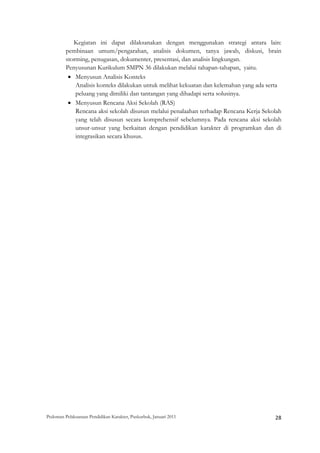 Kegiatan ini dapat dilaksanakan dengan menggunakan strategi antara lain:
         pembinaan umum/pengarahan, analisis dokumen, tanya jawab, diskusi, brain
         storming, penugasan, dokumenter, presentasi, dan analisis lingkungan.
         Penyusunan Kurikulum SMPN 36 dilakukan melalui tahapan-tahapan, yaitu.
          • Menyusun Analisis Konteks
             Analisis konteks dilakukan untuk melihat kekuatan dan kelemahan yang ada serta
             peluang yang dimiliki dan tantangan yang dihadapi serta solusinya.
          • Menyusun Rencana Aksi Sekolah (RAS)
             Rencana aksi sekolah disusun melalui penalaahan terhadap Rencana Kerja Sekolah
             yang telah disusun secara komprehensif sebelumnya. Pada rencana aksi sekolah
             unsur-unsur yang berkaitan dengan pendidikan karakter di programkan dan di
             integrasikan secara khusus.




Pedoman Pelaksanaan Pendidikan Karakter, Puskurbuk, Januari 2011                                       28
 
 