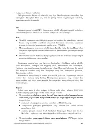 • Menyusun Dokumen Kurikulum
     Pada penyusunan dokumen I, nilai-nilai yang akan dikembangkan secara struktur dan
  terprogram dituangkan dalam visi, misi dan prinsip-prinsip pengembangan kurikulum,
  seperti yang tertulis dibawah ini:


    Visi
       Dengan semangat inovasi SMPN 36 merupakan sekolah sehat yang mandiri, berbudaya,
    kreatif dan berprestasi berlandaskan nilai-nilai budaya dan karakter bangsa”

    Misi
    • Mendidik siswa untuk memiliki pengetahuan, keterampilan dan sikap hingga menjadi
        lulusan yang memiliki kecerdasan intelektual, kecerdasan emosional, kecerdasan
        spiritual, beriman dan berahlak mulia melalui proses PAIKEM;
    • Meningkatkan peran serta warga sekolah dalam Perilaku Hidup Bersih , Hidup Sehat
        dan peduli lingkungan sekolah secara mandiri dan bersama-sama agar menjadi budaya
        sekolah.
    • Menciptakan sekolah Berbudaya Lingkungan,kondusif dan memadai sebagai tempat
        proses pendidikan yang menyenangkan;

       Menciptakan suasana kerja yang harmonis, berdasarkan 10 indikator budaya sekolah,
    yaitu: Kedisiplinan, Partisipasi dan tanggung jawab, Kebersamaan dan kekeluargaan,
    Kejujuran yang tinggi, Semangat hidup, Semangat belajar, Menyadari kelemahan diri sendiri
    dan mengakui kelebihan orang lain, Menghargai orang lain, Mewujudkan persatuan,
    Berpandangan realistis.
       Membina dan mengembangkan potensi peserta didik, guru, dan karyawan agar menjadi
    sumber daya manusia yang handal; Meningkatkan pelayanan yang optimal dan
    menyenangkan bagi siswa, insan pendidik dan masyarakat; Mengembangkan sikap dan
    perilaku religius.

    Tujuan
      Dalam kurun waktu 4 tahun kedepan (terhitung mulai tahun pelajaran 2009/2010)
    maka tujuan yang ingin dicapai sekolah adalah sebagai berikut :
    a. Meningkatkan pembelajaran yang inovatif dan kreatif melalui pengembangan
         kurikulum yang adaptif dan proaktif Berbudaya Lingkungan dengan rincian
         sebagai berikut :
         • Memenuhi kelengkapan administrasi kurikulum SMPN 36 Bandung.
         • Menghasilkan perangkat pembelajaran yang inovatif dan kreatif melalui
            pembelajaran aktif.
         • Memiliki program muatan lokal Pendidikan Lingkungan Hidup dan Sekolah
            Berbudaya Lingkungan yang sesuai dengan kondisi lingkungan masyarakat sekitar.

    b.   Mengembangkan proses pembelajaran yang sesuai dengan SNPdengan rincian
         sebagai berikut :
Pedoman Pelaksanaan Pendidikan Karakter, Puskurbuk, Januari 2011                                       32
 
 