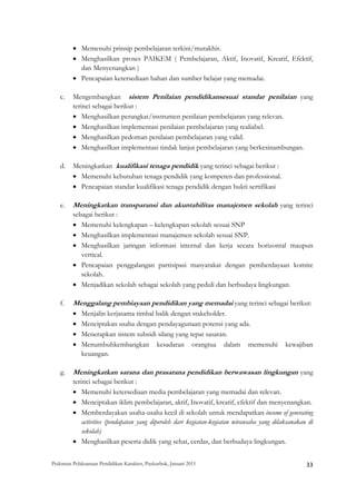 • Memenuhi prinsip pembelajaran terkini/mutakhir.
         • Menghasilkan proses PAIKEM ( Pembelajaran, Aktif, Inovatif, Kreatif, Efektif,
           dan Menyenangkan )
         • Pencapaian ketersediaan bahan dan sumber belajar yang memadai.

    c.   Mengembangkan sistem Penilaian pendidikansesuai standar penilaian yang
         terinci sebagai berikut :
         • Menghasilkan perangkat/instrumen penilaian pembelajaran yang relevan.
         • Menghasilkan implementasi penilaian pembelajaran yang realiabel.
         • Menghasilkan pedoman penilaian pembelajaran yang valid.
         • Menghasilkan implementasi tindak lanjut pembelajaran yang berkesinambungan.

    d.   Meningkatkan kualifikasi tenaga pendidik yang terinci sebagai berikut :
         • Memenuhi kebutuhan tenaga pendidik yang kompeten dan professional.
         • Pencapaian standar kualifikasi tenaga pendidik dengan bukti sertifikasi

    e.   Meningkatkan transparansi dan akuntabilitas manajemen sekolah yang terinci
         sebagai berikut :
         • Memenuhi kelengkapan – kelengkapan sekolah sesuai SNP
         • Menghasilkan implementasi manajemen sekolah sesuai SNP.
         • Menghasilkan jaringan informasi internal dan kerja secara horizontal maupun
            vertical.
         • Pencapaian penggalangan partisipasi masyarakat dengan pemberdayaan komite
            sekolah.
         • Menjadikan sekolah sebagai sekolah yang peduli dan berbudaya lingkungan.

    f.   Menggalang pembiayaan pendidikan yang memadai yang terinci sebagai berikut:
         •   Menjalin kerjasama timbal balik dengan stakeholder.
         •   Menciptakan usaha dengan pendayagunaan potensi yang ada.
         •   Menerapkan sistem subsidi silang yang tepat sasaran.
         •   Menumbuhkembangkan kesadaran orangtua dalam memenuhi                                       kewajiban
             keuangan.

    g.   Meningkatkan sarana dan prasarana pendidikan berwawasan lingkungan yang
         terinci sebagai berikut :
         • Memenuhi ketersediaan media pembelajaran yang memadai dan relevan.
         • Menciptakan iklim pembelajaran, aktif, Inovatif, kreatif, efektif dan menyenangkan.
         • Memberdayakan usaha-usaha kecil di sekolah untuk mendapatkan income of generating
             activities (pendapatan yang diperoleh dari kegiatan-kegiatan wirausaha yang dilaksanakan di
             sekolah)
         • Menghasilkan peserta didik yang sehat, cerdas, dan berbudaya lingkungan.


Pedoman Pelaksanaan Pendidikan Karakter, Puskurbuk, Januari 2011                                              33
 
 