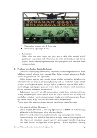 Penambahan tanaman hijau di depan aula
                 Penambahan kipas angin di aula

       b.    Keteladanan
             Tebar salam dan cium tangan dari para peserta didik telah menjadi sebuah
             pembiasaan yang cukup baik. Pembiasaan ini telah terinternalisasi, baik kepada
             gurunya sendiri maupun kepada tamunya. Nilai percaya diri telah terbentuk dalam
             diri peserta didik.

5. Penilaian keberhasilan dan tindak lanjut :
       Untuk nilai disiplin yang diprioritaskan, sebelumnya belum terimplementasikan dalam
   kehidupan sekolah sekarang telah nampak dalam budaya sekolah, diantaranya disiplin
   untuk datang dan masuk kelas tepat waktu.
       Dalam kegiatan upacara yang semula Kepala sekolah membiarkan kehadiran dan
   ketepatan waktu saat pelaksanaan upacara, Sekarang telah ada perubahan, Kepala sekolah
   meminta seluruh peserta upacara mempersiapkan pelaksanaan upacara dalam waktu 5
   menit sehingga bagi siapapun (guru dan peserta didik) bila terlambat untuk memisahkan
   diri dan mendapat arahan dari Kepala sekolah.
       Pada tahapan supervisi 4 ini, telah menambahkan slogan-slogan anti asap rokok dan
   sedang mempersiapkan lomba sekolah sehat ke tingkat nasional dan sekarang telah
   menduduki peringkat 1 untuk wilayah priangan (tingkat provinsi) bersama-sama dengan
   tiga sekolah lainnya di tiga kota yaitu: Sukabumi, Bekasi dan Indramayu.
   Progress secara fisik: sedang merancang dan siap menerbitkan buletin kesehatan.

      a. Penelaahan Kurikulum (Dokumen I)
         Dalam program Dokumen 1, nilai yang diprioritaskan di SMPN 36 Kota Bandung
         adalah nilai peduli Lingkungan, sehat, religi, dan disiplin.
         Dalam Visi sekolah telah memunculkan nilai-nilai yang menjadi prioritas sekolah.
         Untuk nilai religi akan lebih baik bila pakaian seragam siswa mendukung pada nilai-
         nilai religi seperti pemakaian seragam bagi siswa putri dengan memakai rok panjang
         dan siswa laki-laki menggunakan celana panjang. Untuk kepedulian terhadap

Pedoman Pelaksanaan Pendidikan Karakter, Puskurbuk, Januari 2011                                       38
 
 