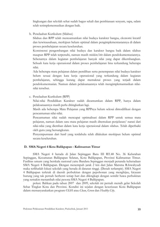 lingkungan dan sekolah sehat sudah bagus sekali dan pembiasaan senyum, sapa, salam
         telah terimplementasikan dengan baik.

       b. Penelaahan Kurikulum (Silabus)
          Silabus dan RPP telah mencantumkan nilai budaya karakter bangsa, ekonomi kreatif
          dan kewirausahaan, meskipun belum optimal dalam pengimplementasiannya di dalam
          proses pembelajaran secara keseluruhan.
          Konsistensi pengembangan nilai budaya dan karakter bangsa baik dalam silabus
          maupun RPP telah terpenuhi, namun masih miskin/irit dalam pendokumentasiannya.
          Sebenarnya dalam kegiatan pembelajaran banyak nilai yang dapat dikembangkan.
          Sebuah kata kerja operasional dalam proses pembelajaran bisa terkandung beberapa
          nilai.
          Ada beberapa mata pelajaran dalam pemilihan serta penempatan nilai budaya karakter
          belum sesuai dengan kata kerja operasional yang terkandung dalam kegiatan
          pembelajaran, sehingga kurang dapat memaknai proses yang terjadi dalam
          pendokumentasian. Namun dalam pelaksanaannya telah mengimplemantasikan nilai-
          nilai tersebut.

       c. Penelaahan Kurikulum (RPP)
          Nilai-nilai Pendidikan Karakter sudah dicantumkan dalam RPP, hanya dalam
          pelaksanaannya masih perlu ditingkatkan lagi.
          Masih ada beberapa Mata Pelajaran yang RPPnya belum selesai dimodifikasi dengan
          pencantuman nilai-nilai.
          Pencantuman nilai sudah mencapai optimalisasi dalam RPP untuk semua mata
          pelajaran, namun dalam satu mata pelajaran masih ditemukan penjelasan/ narasi dari
          nilai-nilai yang diemban dalam kata kerja operasional dalam silabus. Telah diperbaiki
          oleh guru yang bersangkutan.
          Penyempurnaan dari hasil yang terdahulu telah dilakukan meskipun belum optimal
          secara keseluruhan.

    D. SMA Negeri 4 Kota Balikpapan - Kalimantan Timur

         SMA Negeri 4 berada di Jalan Sepinggan Baru III RT.48 No. 36 Kelurahan
Sepinggan, Kecamatan Balikpapan Selatan, Kota Balikpapan, Provinsi Kalimantan Timur.
Fasilitas umum yang berskala nasional yaitu Bandara Sepinggan menjadi penanda keberadaan
SMA Negeri 4 Balikpapan. Dengan menempuh jarak 2 km dari Jalan Marsma R.Iswahyudi
maka terlihatlah lokasi sekolah yang berada di dataran tinggi. (Denah terlampir). SMA Negeri
4 Balikpapan terletak di daerah perbukitan dengan pepohonan yang menghijau, kicauan
burung yang tak pernah berhenti setiap hari dan dilengkapi dengan semilir hawa perbukitan
yang semakin menambah nilai pesona SMA Negeri 4 Balikpapan.
         polusi. Bahkan pada tahun 2007 dan 2009, sekolah ini pernah meraih gelar Sekolah
Sehat Tingkat Kota dan Provinsi. Kondisi ini sejalan dengan keseriusan Kota Balikpapan
dalam memasyarakatkan program CGH atau Clean, Green dan Healthy City.




Pedoman Pelaksanaan Pendidikan Karakter, Puskurbuk, Januari 2011                                       39
 
 