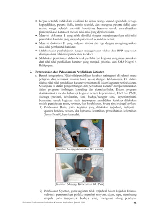 • Kepala sekolah melakukan sosialisasi ke semua warga sekolah (pendidik, tenaga
               kependidikan, peserta didik, komite sekolah, dan orang tua peserta didik) agar
               semua warga sekolah memiliki komitmen bersama untuk merealisasikan
               pembentukkan karakater melalui nilai-nilai yang diprioritaskan.
             • Merevisi dokumen I yang telah dimiliki dengan mengintegrasikan nilai-nilai
               pendidikan karakter yang menjadi prioritas di sekolah tersebut.
             • Merevisi dokumen II yang meliputi silabus dan rpp dengan mengintegrasikan
               nilai-nilai pembentuk karakter.
             • Melaksanakan pembelajaran dengan menggunakan silabus dan RPP yang telah
               diintegrasikan nilai-nilai pembentuk karakter.
             • Melakukan pembiasaan dalam bentuk perilaku dan kegiatan yang mencerminkan
               dari nilai-nilai pendidikan karakter yang menjadi prioritas dari SMA Negeri 4
               Balikpapan.

       2.    Perencanaan dan Pelaksanaan Pendidikan Karakter
             a. Bentuk integrasinya. Nilai-nilai pendidikan karakter terintegrasi di seluruh mata
                pelajaran dan termasuk muatan lokal sesuai dengan kekhasannya. Di dalam
                silabus nilai-nilai pendidikan karakter tercantum di dalam kegiatan pembelajaran.
                Sedangkan di dalam pengembangan diri pendidikan karakter diimplementasikan
                dalam program bimbingan konseling dan ekstrakurikuler. Dalam program
                ekstrakurikuler melalui beberapa kegiatan seperti kepramukaan, UKS dan PMR,
                olahraga prestasi, kerohanian, seni budaya/sanggar seni, kepemimpinan.
                Sementara untuk kegiatan tidak terprogram pendidikan karakter dilakukan
                melalui pembiasaan rutin, spontan, dan keteladanan. Secara rinci sebagai berikut:
                 1) Pembiasaan Rutin, yaitu kegiatan yang dilakukan terjadwal, meliputi :
                     upacara bendera, senam, doa bersama, ketertiban, pemeliharaan kebersihan
                     (Jumat Bersih), kesehatan diri.




                                  (Gambar: Menjaga kebersihan WC wanita)




                                 (Gambar: Menjaga Kebersihan WC Pria)

                 2) Pembiasaan Spontan, yaitu kegiatan tidak terjadwal dalam kejadian khusus,
                    meliputi : pembentukan perilaku memberi senyum, salam, sapa, membuang
                    sampah pada tempatnya, budaya antri, mengatasi silang pendapat
Pedoman Pelaksanaan Pendidikan Karakter, Puskurbuk, Januari 2011                                       41
 
 