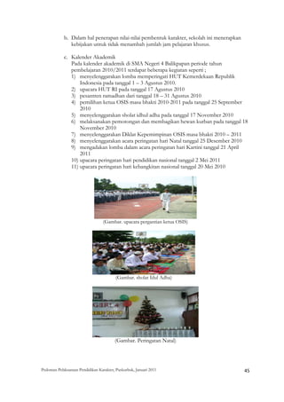 b. Dalam hal penerapan nilai-nilai pembentuk karakter, sekolah ini menerapkan
               kebijakan untuk tidak menambah jumlah jam pelajaran khusus.

            c. Kalender Akademik
               Pada kalender akademik di SMA Negeri 4 Balikpapan periode tahun
               pembelajaran 2010/2011 terdapat beberapa kegiatan seperti ;
               1) menyelenggarakan lomba memperingati HUT Kemerdekaan Republik
                   Indonesia pada tanggal 1 – 3 Agustus 2010.
               2) upacara HUT RI pada tanggal 17 Agustus 2010
               3) pesantren ramadhan dari tanggal 18 – 31 Agustus 2010
               4) pemilihan ketua OSIS masa bhakti 2010-2011 pada tanggal 25 September
                   2010
               5) menyelenggarakan sholat idhul adha pada tanggal 17 November 2010
               6) melaksanakan pemotongan dan membagikan hewan kurban pada tanggal 18
                   November 2010
               7) menyelenggarakan Diklat Kepemimpinan OSIS masa bhakti 2010 – 2011
               8) menyelenggarakan acara peringatan hari Natal tanggal 25 Desember 2010
               9) mengadakan lomba dalam acara peringatan hari Kartini tanggal 21 April
                   2011
               10) upacara peringatan hari pendidikan nasional tanggal 2 Mei 2011
               11) upacara peringatan hari kebangkitan nasional tanggal 20 Mei 2010




                                  (Gambar. upacara pergantian ketua OSIS)




                                         (Gambar. sholat Idul Adha)




                                         (Gambar. Peringatan Natal)




Pedoman Pelaksanaan Pendidikan Karakter, Puskurbuk, Januari 2011                                       45
 
 