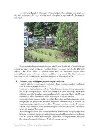 Lokasi sekolah berada di lingkungan pemukiman penduduk, sehingga lebih aman dan
jauh dari kebisingan jalan raya, sekolah sudah ditetapkan sebagai sekolah berwawasan
lingkungan.




                                                                                                        

        Penyusunan kurikulum dilakukan bersama oleh Komite Sekolah SMK Negeri 1 Bantul
bersama guru-guru setiap kompetensi keahlian dengan bimbingan dari Subdin Dikmenti
Propinsi DIY. Iklim belajar di sekolah cukup baik, ini ditunjukan dengan selalu
menindaklanjuti setiap informasi tentang pendidikan yang masuk. Di dalam dokumen
kurikulum yang ada sekarang sudah memuat/diintegrasikan pendidikan karakter.

    1.   Prosedur/langkah-langkah pengembangan kurikulum
         Langkah-langkah pengembangan kurikulum dalam mengintegrasikan pendidikan
         karakter ini dilakukan dalam bentuk:
         Sosialisasi awal yang dilakukan oleh tim Puskur hanya melibatkan beberapa perwakilan
         dari setiap satuan pendidikan. Materi yang disampaikan antara lain berupa penanaman
         nilai-nilai yang dikembangkan maupun indikator kelas maupun indikator sekolah yang
         menandakan bahwa nilai tersebut sudah dilaksanakan di sekolah tersebut.
         Untuk membuka wawasan maka perwakilan dari satuan pendidikan diminta untuk
         mempelajari apa yang sudah dilakukan, bagaimana menerapkannya di sekolah dan
         bagaimana mengintegrasikannya ke dalam dokumen kurikulum sekolah di sekolah-
         sekolah yang ditenggarai sudah menjalankan pendidikan karakter (walau sebelumnya
         belum ada panduan dari pusat).
         Berdasarkan pemahaman nilai-nilai yang diperoleh dari sosialisasi maupun pengalaman
         langsung berinteraksi dengan sekolah yang ditenggarai sudah menjalankan pendidikan
         karakter, maka di bawah pendampingan Tim Puskur, satuan pendidikan menyusun
         dan mengembangkan kurikulumnya di sekolah masing-masing.


Pedoman Pelaksanaan Pendidikan Karakter, Puskurbuk, Januari 2011                                           51
 
 