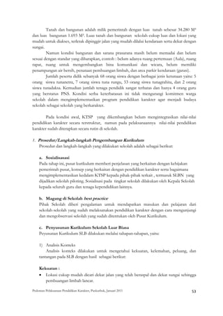 Tanah dan bangunan adalah milik pemerintah dengan luas tanah sebesar 34.280 M²
dan luas bangunan 1.693 M². Luas tanah dan bangunan sekolah cukup luas dan lokasi yang
mudah untuk diakses, terletak dipinggir jalan yang mudah dilalui kendaraan serta dekat dengan
sungai.
        Namun kondisi bangunan dan sarana prasarana masih belum memadai dan belum
sesuai dengan standar yang diharapkan, contoh : belum adanya ruang pertemuan (Aula), ruang
rapat, ruang untuk mengembangkan bina komunikasi dan wicara, belum memiliki
penampungan air bersih, penataan pembuangan limbah, dan area parkir kendaraan (garasi).
        Jumlah peserta didik sebanyak 68 orang siswa dengan berbagai jenis ketunaan yaitu: 5
orang siswa tunanetra, 7 orang siswa tuna rungu, 53 orang siswa tunagrahita, dan 2 orang
siswa tunadaksa. Kemudian jumlah tenaga pendidik sangat terbatas dan hanya 4 orang guru
yang berstatus PNS. Kondisi serba keterbatasan ini tidak mengurangi komitmen warga
sekolah dalam mengimplementasikan program pendidikan karakter agar menjadi budaya
sekolah sebagai sekolah yang berkarakter.

        Pada kondisi awal, KTSP yang dikembangkan belum mengintegrasikan nilai-nilai
pendidikan karakter secara terstruktur, namun pada pelaksanaannya nilai-nilai pendidikan
karakter sudah diterapkan secara rutin di sekolah.

1. Prosedur/Langkah-langkah Pengembangan Kurikulum
    Prosedur dan langkah-langkah yang dilakukan sekolah adalah sebagai berikut:

    a. Sosialisasasi
    Pada tahap ini, pusat kurikulum memberi penjelasan yang berkaitan dengan kebijakan
    pemerintah pusat, konsep yang berkaitan dengan pendidikan karakter serta bagaimana
    mengimplementasikan kedalam KTSP kepada pihak-pihak terkait , termasuk SLBN yang
    dijadikan sekolah piloting. Sosialisasi pada tingkat sekolah dilakukan oleh Kepala Sekolah
    kepada seluruh guru dan tenaga kependidikan lainnya.

    b. Magang di Sekolah best practice
    Pihak Sekolah diberi pengalaman untuk mendapatkan masukan dan pelajaran dari
    sekolah-sekolah yang sudah melaksanakan pendidikan karakter dengan cara mengunjungi
    dan mengobservasi sekolah yang sudah ditentukan oleh Pusat Kurikulum.

    c. Penyusunan Kurikulum Sekolah Luar Biasa
    Peyusunan Kurikulum SLB dilakukan melalui tahapan-tahapan, yaitu:

    1) Analisis Konteks
        Analisis konteks dilakukan untuk mengetahui kekuatan, kelemahan, peluang, dan
    tantangan pada SLB dengan hasil sebagai berikut:

    Kekuatan :
    • Lokasi cukup mudah dicari dekat jalan yang telah beraspal dan dekat sungai sehingga
       pembuangan limbah lancar.

Pedoman Pelaksanaan Pendidikan Karakter, Puskurbuk, Januari 2011                                       53
 
 