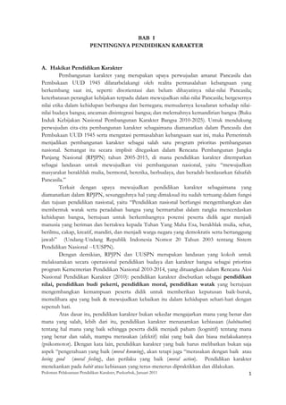BAB I
                          PENTINGNYA PENDIDIKAN KARAKTER


A. Hakikat Pendidikan Karakter
         Pembangunan karakter yang merupakan upaya perwujudan amanat Pancasila dan
Pembukaan UUD 1945 dilatarbelakangi oleh realita permasalahan kebangsaan yang
berkembang saat ini, seperti: disorientasi dan belum dihayatinya nilai-nilai Pancasila;
keterbatasan perangkat kebijakan terpadu dalam mewujudkan nilai-nilai Pancasila; bergesernya
nilai etika dalam kehidupan berbangsa dan bernegara; memudarnya kesadaran terhadap nilai-
nilai budaya bangsa; ancaman disintegrasi bangsa; dan melemahnya kemandirian bangsa (Buku
Induk Kebijakan Nasional Pembangunan Karakter Bangsa 2010-2025). Untuk mendukung
perwujudan cita-cita pembangunan karakter sebagaimana diamanatkan dalam Pancasila dan
Pembukaan UUD 1945 serta mengatasi permasalahan kebangsaan saat ini, maka Pemerintah
menjadikan pembangunan karakter sebagai salah satu program prioritas pembangunan
nasional. Semangat itu secara implisit ditegaskan dalam Rencana Pembangunan Jangka
Panjang Nasional (RPJPN) tahun 2005-2015, di mana pendidikan karakter ditempatkan
sebagai landasan untuk mewujudkan visi pembangunan nasional, yaitu “mewujudkan
masyarakat berakhlak mulia, bermoral, beretika, berbudaya, dan beradab berdasarkan falsafah
Pancasila.”
         Terkait dengan upaya mewujudkan pendidikan karakter sebagaimana yang
diamanatkan dalam RPJPN, sesungguhnya hal yang dimaksud itu sudah tertuang dalam fungsi
dan tujuan pendidikan nasional, yaitu “Pendidikan nasional berfungsi mengembangkan dan
membentuk watak serta peradaban bangsa yang bermartabat dalam rangka mencerdaskan
kehidupan bangsa, bertujuan untuk berkembangnya potensi peserta didik agar menjadi
manusia yang beriman dan bertakwa kepada Tuhan Yang Maha Esa, berakhlak mulia, sehat,
berilmu, cakap, kreatif, mandiri, dan menjadi warga negara yang demokratis serta bertanggung
jawab” (Undang-Undang Republik Indonesia Nomor 20 Tahun 2003 tentang Sistem
Pendidikan Nasional --UUSPN).
         Dengan demikian, RPJPN dan UUSPN merupakan landasan yang kokoh untuk
melaksanakan secara operasional pendidikan budaya dan karakter bangsa sebagai prioritas
program Kementerian Pendidikan Nasional 2010-2014, yang dituangkan dalam Rencana Aksi
Nasional Pendidikan Karakter (2010): pendidikan karakter disebutkan sebagai pendidikan
nilai, pendidikan budi pekerti, pendidikan moral, pendidikan watak yang bertujuan
mengembangkan kemampuan peserta didik untuk memberikan keputusan baik-buruk,
memelihara apa yang baik & mewujudkan kebaikan itu dalam kehidupan sehari-hari dengan
sepenuh hati.
         Atas dasar itu, pendidikan karakter bukan sekedar mengajarkan mana yang benar dan
mana yang salah, lebih dari itu, pendidikan karakter menanamkan kebiasaan (habituation)
tentang hal mana yang baik sehingga peserta didik menjadi paham (kognitif) tentang mana
yang benar dan salah, mampu merasakan (afektif) nilai yang baik dan biasa melakukannya
(psikomotor). Dengan kata lain, pendidikan karakter yang baik harus melibatkan bukan saja
aspek “pengetahuan yang baik (moral knowing), akan tetapi juga “merasakan dengan baik atau
loving good (moral feeling), dan perilaku yang baik (moral action). Pendidikan karakter
menekankan pada habit atau kebiasaan yang terus-menerus dipraktikkan dan dilakukan.
Pedoman Pelaksanaan Pendidikan Karakter, Puskurbuk, Januari 2011                                       1
 
 