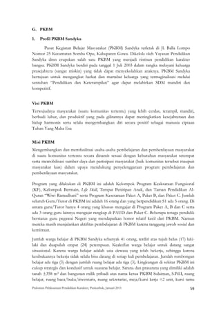 G. PKBM

1.   Profil PKBM Sandyka

       Pusat Kegiatan Belajar Masyarakat (PKBM) Sandyka terletak di Jl. Balla Lompo
Nomor 25 Kecamatan Somba Opu, Kabupaten Gowa. Dikelola oleh Yayasan Pendidikan
Sandyka dmn erupakan salah satu PKBM yang menjadi rintisan pendidikan karakter
bangsa. PKBM Sandyka berdiri pada tanggal 1 Juli 2003 dalam rangka melayani keluarga
prasejahtera (sangat miskin) yang tidak dapat menyekolahkan anaknya. PKBM Sandyka
bertujuan untuk mengangkat harkat dan martabat keluarga yang termaginalisasi melalui
sentuhan “Pendidikan dan Keterampilan” agar dapat melahirkan SDM mandiri dan
kompetitif.


Visi PKBM
Terwujudnya masyarakat (suatu komunitas tertentu) yang lebih cerdas, terampil, mandiri,
berbudi luhur, dan produktif yang pada gilirannya dapat meningkatkan kesejahteraan dan
hidup harmonis serta selalu mengembangkan diri secara positif sebagai manusia ciptaan
Tuhan Yang Maha Esa


Misi PKBM
Mengembangkan dan memfasilitasi usaha-usaha pembelajaran dan pemberdayaan masyarakat
di suatu komunitas tertentu secara dinamis sesuai dengan kebutuhan masyarakat setempat
serta memobilisasi sumber daya dan partisipasi masyarakat (baik komunitas tersebut maupun
masyarakat luas) dalam upaya mendukung penyelenggaraan program pembelajaran dan
pemberdayaan masyarakat.

Program yang dilakukan di PKBM ini adalah Kelompok Program Keaksaraan Fungsional
(KF), Kelompok Bermain, Life Skill, Tempat Penitipan Anak, dan Taman Pendidikan Al-
Quran “Wiwi Ramadhani” serta Program Kesetaraan Paket A, Paket B, dan Paket C. Jumlah
seluruh Guru/Tutor di PKBM ini adalah 16 orang dan yang berpendidikan S1 ada 5 orang. Di
antara guru/Tutor hanya 4 orang yang khusus mengajar di Program Paket A, B dan C serta
ada 3 orang guru lainnya mengajar rangkap di PAUD dan Paket C. Beberapa tenaga pendidik
berstatus guru pegawai Negeri yang mendapatkan honor relatif kecil dari PKBM. Namun
mereka masih menjalankan aktifitas pembelajaran di PKBM karena tanggung jawab sosial dan
kemitraan.

Jumlah warga belajar di PKBM Sandyka sebanyak 41 orang, terdiri atas tujuh belas (17) laki-
laki dan duapuluh empat (24) perempuan. Keaktifan warga belajar untuk datang sangat
situasional. Karena warga belajar adalah usia dewasa yang telah bekerja, sehingga karena
kesibukannya bekerja tidak selalu bisa datang di setiap kali pembelajaran. Jumlah rombongan
belajar ada tiga (3) dengan jumlah ruang belajar ada tiga (3). Lingkungan di sekitar PKBM ini
cukup strategis dan kondusif untuk suasana belajar. Sarana dan prasarana yang dimiliki adalah
tanah ±358 m² dan bangunan milik pribadi atas nama ketua PKBM Sulaiman, S.Pd.I, ruang
belajar, ruang baca/buku/inventaris, ruang sekretariat, meja/kursi kerja =2 unit, kursi tamu
Pedoman Pelaksanaan Pendidikan Karakter, Puskurbuk, Januari 2011                                       59
 
 