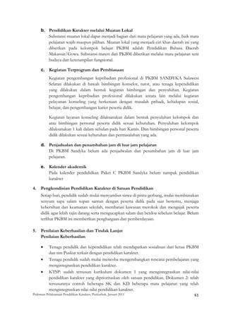 b. Pendidikan Karakter melalui Muatan Lokal
        Substansi muatan lokal dapat menjadi bagian dari mata pelajaran yang ada, baik mata
        pelajaran wajib maupun pilihan. Muatan lokal yang menjadi ciri khas daerah ini yang
        diberikan pada kelompok belajar PKBM adalah Pendidikan Bahasa Daerah
        Makassar/Gowa. Substansi materi dari PKBM diberikan melalui mata pelajaran seni
        budaya dan keterampilan fungsional.

     c. Kegiatan Terprogram dan Pembiasaan
           Kegiatan pengembangan kepribadian profesional di PKBM SANDYKA Sulawesi
           Selatan dilakukan di bawah bimbingan konselor, tutor, atau tenaga kependidikan
           yang dilakukan dalam bentuk kegiatan bimbingan dan penyuluhan. Kegiatan
           pengembangan kepribadian profesional dilakukan antara lain melalui kegiatan
           pelayanan konseling yang berkenaan dengan masalah pribadi, kehidupan sosial,
           belajar, dan pengembangan karier peserta didik.

           Kegiatan layanan konseling dilaksanakan dalam bentuk penyuluhan kelompok dan
           atau bimbingan personal peserta didik sesuai kebutuhan. Penyuluhan kelompok
           dilaksanakan 1 kali dalam sebulan pada hari Kamis. Dan bimbingan personal peserta
           didik dilakukan sesuai kebutuhan dan permasalahan yang ada.

     d. Penjadualan dan penambahan jam di luar jam pelajaran
        Di PKBM Sandyka belum ada penjadwalan dan penambahan jam di luar jam
        pelajaran.

     e. Kalender akademik
        Pada kalender pendididkan Paket C PKBM Sandyka belum nampak pendidikan
        karakter

4.   Pengkondisian Pendidikan Karakter di Satuan Pendidikan
     Setiap hari, pendidik sudah mulai menyambut siswa di pintu gerbang, mulai membiasakan
     senyum sapa salam sopan santun dengan peserta didik pada saat bertemu, menjaga
     kebersihan dan keamanan sekolah, membatasi kawasan merokok dan mengajak peserta
     didik agar lebih rajin datang serta mengucapkan salam dan berdoa sebelum belajar. Belum
     terlihat PKBM ini memberikan penghargaan dan pemberdayaan.

5.   Penilaian Keberhasilan dan Tindak Lanjut
     Penilaian Keberhasilan

     •     Tenaga pendidik dan kependidikan telah mendapatkan sosialisasi dari ketua PKBM
           dan tim Puskur terkait dengan pendidikan karakter.
     •     Tenaga pendidik sudah mulai mencoba mengembangkan rencana pembelajaran yang
           mengintegrasikan pendidikan karakter.
     •     KTSP: sudah tersusun kurikulum dokumen 1 yang mengintegrasikan nilai-nilai
           pendidikan karakter yang diprioritaskan oleh satuan pendidikan. Dokumen 2: telah
           tersusunnya contoh beberapa SK dan KD beberapa mata pelajaran yang telah
           mengintegrasikan nilai-nilai pendidikan karakter.
Pedoman Pelaksanaan Pendidikan Karakter, Puskurbuk, Januari 2011                                       61
 
 