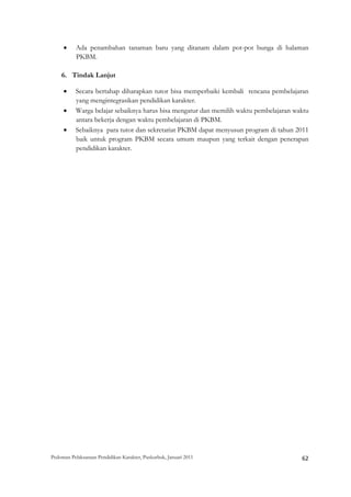•     Ada penambahan tanaman baru yang ditanam dalam pot-pot bunga di halaman
           PKBM.

    6. Tindak Lanjut

     •     Secara bertahap diharapkan tutor bisa memperbaiki kembali rencana pembelajaran
           yang mengintegrasikan pendidikan karakter.
     •     Warga belajar sebaiknya harus bisa mengatur dan memilih waktu pembelajaran waktu
           antara bekerja dengan waktu pembelajaran di PKBM.
     •     Sebaiknya para tutor dan sekretariat PKBM dapat menyusun program di tahun 2011
           baik untuk program PKBM secara umum maupun yang terkait dengan penerapan
           pendidikan karakter.




Pedoman Pelaksanaan Pendidikan Karakter, Puskurbuk, Januari 2011                                       62
 
 