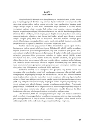 BAB VI
                                                  PENUTUP

         Fungsi Pendidikan karakter selain mengembangkan dan memperkuat potensi pribadi
juga menyaring pengaruh dari luar yang akhirnya dapat membentuk karakter peserta didik
yang dapat mencerminkan budaya bangsa Indonesia. Upaya pembentukan karakter sesuai
dengan budaya bangsa ini tentu tidak semata-mata hanya dilakukan di sekolah melalui
serangkaian kegiatan belajar mengajar baik melalui mata pelajaran maupun serangkaian
kegiatan pengembangan diri yang dilakukan di kelas dan luar sekolah. Pembiasaan-pembiasan
(habituasi) dalam kehidupan, seperti: religius, jujur, disiplin, toleran, kerja keras, cinta damai,
tanggung-jawab dan sebagainya, perlu dimulai dari lingkup terkecil seperti keluarga sampai
dengan cakupan yang lebih luas di masyarakat. Nilai-nilai tersebut tentunya perlu
ditumbuhkembangkan yang pada akhirnya dapat membentuk pribadi karakter peserta didik
yang selanjutnya merupakan pencerminan hidup suatu bangsa yang besar.
         Panduan operasional yang disusun ini lebih diperuntukkan kepada kepala sekolah.
Pembentukan budaya sekolah (school culture) dapat dilakukan oleh sekolah melalui serangkaian
kegiatan perencanaan, pelaksanaan pembelajaran yang lebih berorientasi pada peserta didik,
dan penilaian yang bersifat komprehensif. Perencanaan di tingkat sekolah pada intinya adalah
melakukan penguatan dalam penyusunan kurikulum di tingkat sekolah (KTSP), seperti
menetapkan visi, misi, tujuan, struktur kurikulum, kalender akademik, dan penyusunan
silabus. Keseluruhan perencanaan sekolah yang bertitik tolak dari melakukan analisis kekuatan
dan kebutuhan sekolah akan dapat dihasilkan program pendidikan yang lebih terarah yang
tidak semata-mata berupa penguatan ranah pengetahuan dan keterampilan melainkan juga
sikap prilaku yang akhirnya dapat membentuk ahklak budi luhur.
         Pendidikan karakter bukan merupakan mata pelajaran yang berdiri sendiri atau
merupakan nilai yang diajarkan, tetapi lebih kepada upaya penanaman nilai-nilai baik melalui
mata pelajaran, program pengembangan diri maupun budaya sekolah. Peta nilai dan indikator
yang disajikan dalam naskah ini merupakan contoh penyebaran nilai yang dapat diajarkan
melalui berbagai mata pelajaran sesuai dengan standar kompetensi (SK) dan kompetensi dasar
(KD) yang terdapat dalam standar isi (SI). Begitu pula melalui program pengembangan diri,
seperti kegiatan rutin sekolah, kegiatan spontan, keteladanan, pengkondisian. Perencanaan
pengembangan Pendidikan Karakter ini perlu dilakukan oleh semua pemangku kepentingan di
sekolah yang secara bersama-sama sebagai suatu komunitas pendidik diterapkan ke dalam
kurikulum sekolah yang selanjutnya diharapkan menghasilkan budaya sekolah.
         Oleh karena itu, kritik dan saran yang membangun sangat kami harapkan dari semua
pihak pemerhati, pelaksana pendidikan untuk kesempurnaan yang akhirnya dapat memberikan
pencerahan pelaksanaan di tingkat sekolah. Selanjutnya diharapkan kualitas produk peserta
didik yang memiliki ahklak budi mulia sebagai pencerminan bangsa yang besar.




Pedoman Pelaksanaan Pendidikan Karakter, Puskurbuk, Januari 2011                                       64
 
 