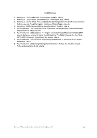 SUMBER BAHAN 
 
1. Kemdiknas. (2010). Buku Induk Pembangunan Karakter. Jakarta. 
2. Kemdiknas. (2010). Desain Induk Pendidikan Karakter (hal. 8‐9). Jakarta. 
3. Kemdiknas. (11 Mei 2010). Poin‐poin Sambutan dan Pengarahan Presiden RI Susilo Bambang 
   Yudhoyono pada Puncak Peringatan Hardiknas di Istana Negara. Jakarta. 
4. Kemdiknas. (2010). Rencana Aksi Nasional Pendidikan Karakter. Jakarta. 
5. Pusat Kurikulum. (2010). Bantuan Teknis Profesional Tim Pengembang Kurikulum di tingkat 
   Propinsi dan Kab. / Kota. Jakarta.  
6. Pusat Kurikulum. (2010). Laporan ToT Tingkat Utama dan Tingkat Nasional terhadap 1200 
   peserta dari unsur‐unsur unit utama Kemdiknas, Dinas Pendidikan Propinsi dan Kab./Kota, 
   P4TK, LPMP, Perguruan Tinggi Negeri dan Swasta. Jakarta. 
7. Pusat Kurikulum. (2010). Laporan hasil Piloting di 16 Propinsi 16 Kab./Kota di 125 Satuan 
   Pendidikan. Jakarta. 
8. Pusat Kurikulum. (2009). Pengembangan dan Pendidikan Budaya dan Karakter Bangsa: 
   Pedoman Sekolah (hal. 9‐10). Jakarta. 




Pedoman Pelaksanaan Pendidikan Karakter, Puskurbuk, Januari 2011                                       65
 
 