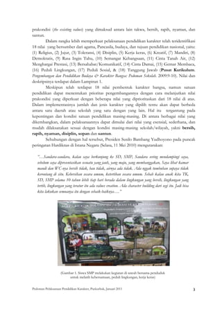 prakondisi (the existing values) yang dimaksud antara lain takwa, bersih, rapih, nyaman, dan
santun.
        Dalam rangka lebih memperkuat pelaksanaan pendidikan karakter telah teridentifikasi
18 nilai yang bersumber dari agama, Pancasila, budaya, dan tujuan pendidikan nasional, yaitu:
(1) Religius, (2) Jujur, (3) Toleransi, (4) Disiplin, (5) Kerja keras, (6) Kreatif, (7) Mandiri, (8)
Demokratis, (9) Rasa Ingin Tahu, (10) Semangat Kebangsaan, (11) Cinta Tanah Air, (12)
Menghargai Prestasi, (13) Bersahabat/Komunikatif, (14) Cinta Damai, (15) Gemar Membaca,
(16) Peduli Lingkungan, (17) Peduli Sosial, & (18) Tanggung Jawab (Pusat Kurikulum.
Pengembangan dan Pendidikan Budaya & Karakter Bangsa: Pedoman Sekolah. 2009:9-10). Nilai dan
deskripsinya terdapat dalam Lampiran 1.
        Meskipun telah terdapat 18 nilai pembentuk karakter bangsa, namun satuan
pendidikan dapat menentukan prioritas pengembangannya dengan cara melanjutkan nilai
prakondisi yang diperkuat dengan beberapa nilai yang diprioritaskan dari 18 nilai di atas.
Dalam implementasinya jumlah dan jenis karakter yang dipilih tentu akan dapat berbeda
antara satu daerah atau sekolah yang satu dengan yang lain. Hal itu tergantung pada
kepentingan dan kondisi satuan pendidikan masing-masing. Di antara berbagai nilai yang
dikembangkan, dalam pelaksanaannya dapat dimulai dari nilai yang esensial, sederhana, dan
mudah dilaksanakan sesuai dengan kondisi masing-masing sekolah/wilayah, yakni bersih,
rapih, nyaman, disiplin, sopan dan santun.
        Sehubungan dengan hal tersebut, Presiden Susilo Bambang Yudhoyono pada puncak
peringatan Hardiknas di Istana Negara (Selasa, 11 Mei 2010) mengutarakan:

    ”…Saudara-saudara, kalau saya berkunjung ke SD, SMP, Saudara sering mendampingi saya,
    sebelum saya dipresentasikan sesuatu yang jauh, yang maju, yang membanggakan, Saya lihat kamar
    mandi dan WC-nya bersih tidak, bau tidak, airnya ada tidak. Ada nggak tumbuhan supaya tidak
    kerontang di situ. Kebersihan secara umum, ketertiban secara umum. Sebab kalau anak kita TK,
    SD, SMP selama 10 tahun lebih tiap hari berada dalam lingkungan yang bersih, lingkungan yang
    tertib, lingkungan yang teratur itu ada values creation. Ada character building dari segi itu. Jadi bisa
    kita lakukan semuanya itu dengan sebaik-baiknya….”




                    (Gambar 1. Siswa SMP melakukan kegiatan di sawah bersama penduduk
                         untuk melatih kebersamaan, peduli lingkungan, kerja keras)


Pedoman Pelaksanaan Pendidikan Karakter, Puskurbuk, Januari 2011                                               3
 
 