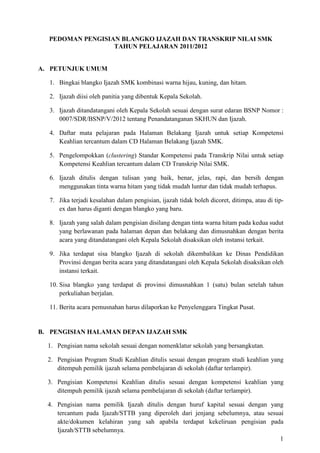 1
PEDOMAN PENGISIAN BLANGKO IJAZAH DAN TRANSKRIP NILAI SMK
TAHUN PELAJARAN 2011/2012
A. PETUNJUK UMUM
1. Bingkai blangko Ijazah SMK kombinasi warna hijau, kuning, dan hitam.
2. Ijazah diisi oleh panitia yang dibentuk Kepala Sekolah.
3. Ijazah ditandatangani oleh Kepala Sekolah sesuai dengan surat edaran BSNP Nomor :
0007/SDR/BSNP/V/2012 tentang Penandatanganan SKHUN dan Ijazah.
4. Daftar mata pelajaran pada Halaman Belakang Ijazah untuk setiap Kompetensi
Keahlian tercantum dalam CD Halaman Belakang Ijazah SMK.
5. Pengelompokkan (clustering) Standar Kompetensi pada Transkrip Nilai untuk setiap
Kompetensi Keahlian tercantum dalam CD Transkrip Nilai SMK.
6. Ijazah ditulis dengan tulisan yang baik, benar, jelas, rapi, dan bersih dengan
menggunakan tinta warna hitam yang tidak mudah luntur dan tidak mudah terhapus.
7. Jika terjadi kesalahan dalam pengisian, ijazah tidak boleh dicoret, ditimpa, atau di tip-
ex dan harus diganti dengan blangko yang baru.
8. Ijazah yang salah dalam pengisian disilang dengan tinta warna hitam pada kedua sudut
yang berlawanan pada halaman depan dan belakang dan dimusnahkan dengan berita
acara yang ditandatangani oleh Kepala Sekolah disaksikan oleh instansi terkait.
9. Jika terdapat sisa blangko Ijazah di sekolah dikembalikan ke Dinas Pendidikan
Provinsi dengan berita acara yang ditandatangani oleh Kepala Sekolah disaksikan oleh
instansi terkait.
10. Sisa blangko yang terdapat di provinsi dimusnahkan 1 (satu) bulan setelah tahun
perkuliahan berjalan.
11. Berita acara pemusnahan harus dilaporkan ke Penyelenggara Tingkat Pusat.
B. PENGISIAN HALAMAN DEPAN IJAZAH SMK
1. Pengisian nama sekolah sesuai dengan nomenklatur sekolah yang bersangkutan.
2. Pengisian Program Studi Keahlian ditulis sesuai dengan program studi keahlian yang
ditempuh pemilik ijazah selama pembelajaran di sekolah (daftar terlampir).
3. Pengisian Kompetensi Keahlian ditulis sesuai dengan kompetensi keahlian yang
ditempuh pemilik ijazah selama pembelajaran di sekolah (daftar terlampir).
4. Pengisian nama pemilik Ijazah ditulis dengan huruf kapital sesuai dengan yang
tercantum pada Ijazah/STTB yang diperoleh dari jenjang sebelumnya, atau sesuai
akte/dokumen kelahiran yang sah apabila terdapat kekeliruan pengisian pada
Ijazah/STTB sebelumnya.
 