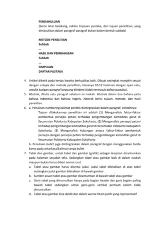 PENDAHULUAN
(berisi latar belakang, sekilas tinjauan pustaka, dan tujuan penelitian, yang
dimasukkan dalam paragraf-paragraf bukan dalam bentuk subbab)
METODE PENELITIAN
Subbab
...
HASIL DAN PEMBAHASAN
Subbab
...
SIMPULAN
DAFTAR PUSTAKA
4. Artikel diketik pada kertas kwarto berkualitas baik. Dibuat sesingkat mungkin sesuai
dengan subyek dan metode penelitian, biasanya 10-12 halaman dengan spasi satu,
untukk kutipan paragraf langsung diindent (tidak termasuk daftar pustaka).
5. Abstrak, ditulis satu paragraf sebelum isi naskah. Abstrak dalam dua bahasa yaitu
bahasa Indonesia dan bahasa Inggris. Abstrak berisi tujuan, metode, dan hasil
penelitian.
6. a. Penulisan numbering kalimat pendek diintegrasikan dalam paragraf, contohnya:
Tujuan dilakukannya penelitian ini adalah (1) Menganalisis faktor-faktor
pembentuk persepsi petani terhadap pengembangan komoditas garut di
Kecamatan Polokarto Kabupaten Sukoharjo, (2) Menganalisis persepsi petani
terhadap pengembangan komoditas garut di Kecamatan Polokarto Kabupaten
Sukoharjo, (3) Menganalisis hubungan antara faktor-faktor pembentuk
persepsi dengan persepsi petani terhadap pengembangan komoditas garut di
Kecamatan Polokarto Kabupaten Sukoharjo
b. Penulisan bullet juga diintegrasikan dalam paragraf dengan menggunakan tanda
koma pada antarkata/kalimat tanpa bullet
7. Tabel dan gambar, untuk tabel dan gambar (grafik) sebagai lampiran dicantumkan
pada halaman sesudah teks. Sedangkan tabel atau gambar baik di dalam naskah
maupun bukan harus diberi nomor urut.
a. Tabel atau gambar harus disertai judul. Judul tabel diletakkan di atas tabel
sedangkan judul gambar diletakkan di bawah gambar.
b. Sumber acuan tabel atau gambar dicantumkan di bawah tabel atau gambar
c. Garis tabel yang dimunculkan hanya pada bagian header dan garis bagian paling
bawah tabel sedangkan untuk garis-garis vertikal pemisah kolom tidak
dimunculkan
d. Tabel atau gambar bisa diedit dan dalam warna hitam putih yang representatif
 