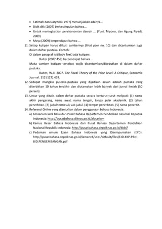 • Fatimah dan Daryono (1997) menunjukkan adanya...
• Didit dkk (2007) berkesimpulan bahwa...
• Untuk meningkatkan perekonomian daerah ... (Yuni, Triyono, dan Agung Riyadi,
2009)
• Maya (2009) berpendapat bahwa ...
11. Setiap kutipan harus diikuti sumbernya (lihat poin no. 10) dan dicantumkan juga
dalam daftar pustaka. Contoh:
Di dalam paragraf isi (Body Text) ada kutipan:
Buiter (2007:459) berpendapat bahwa ...
Maka sumber kutipan tersebut wajib dicantumkan/disebutkan di dalam daftar
pustaka:
Buiter, W.II. 2007. The Fiscal Theory of the Price Level: A Critique, Economic
Journal. 112 (127):459.
12. Sedapat mungkin pustaka-pustaka yang dijadikan acuan adalah pustaka yang
diterbitkan 10 tahun terakhir dan diutamakan lebih banyak dari jurnal ilmiah (50
persen)
13. Unsur yang ditulis dalam daftar pustaka secara berturut-turut meliputi: (1) nama
akhir pengarang, nama awal, nama tengah, tanpa gelar akademik. (2) tahun
penerbitan. (3) judul termasuk sub judul. (4) tempat penerbitan. (5) nama penerbit.
14. Referensi Online yang dianjurkan dalam penggunaan bahasa Indonesia:
a) Glosarium kata baku dari Pusat Bahasa Departemen Pendidikan nasional Republik
Indonesia: http://pusatbahasa.diknas.go.id/glosarium
b) Kamus Besar Bahasa Indonesia dari Pusat Bahasa Departemen Pendidikan
Nasional Republik Indonesia: http://pusatbahasa.depdiknas.go.id/kbbi/
c) Pedoman umum Ejaan Bahasa Indonesia yang Disempurnakan (EYD):
http://pusatbahasa.depdiknas.go.id/lamanv4/sites/default/files/EJD-KKP-PBN-
BID.PENGEMBANGAN.pdf
 