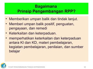 PUSAT PENGEMBANGAN TENAGA KEPENDIDIKAN 10
• Memberikan umpan balik dan tindak lanjut.
• Memberi umpan balik positif, penguatan,
pengayaan, dan remedi
• Keterkaitan dan keterpaduan.
• memperhatikan keterkaitan dan keterpaduan
antara KI dan KD, materi pembelajaran,
kegiatan pembelajaran, penilaian, dan sumber
belajar
Bagaimana
Prinsip Pengembangan RPP?
 