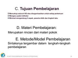 PUSAT PENGEMBANGAN TENAGA KEPENDIDIKAN 14
 Mencakup seluruh KD atau diorganisasikan untuk setiap pertemuan
 Mengacu pada indikator
 Minimal mengandung 2 aspek, peserta didik dan tingkah laku
D. Materi Pembelajaran:
Merupakan rincian dari materi pokok
Sintaksnya tergambar dalam langkah-langkah
pembelajaran
 