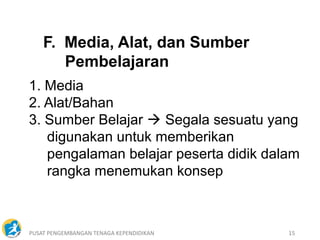PUSAT PENGEMBANGAN TENAGA KEPENDIDIKAN 15
1. Media
2. Alat/Bahan
3. Sumber Belajar  Segala sesuatu yang
digunakan untuk memberikan
pengalaman belajar peserta didik dalam
rangka menemukan konsep
F. Media, Alat, dan Sumber
Pembelajaran
 