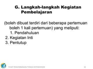 PUSAT PENGEMBANGAN TENAGA KEPENDIDIKAN 16
(boleh dibuat terdiri dari beberapa pertemuan
boleh 1 kali pertemuan) yang meliputi:
1. Pendahuluan
2. Kegiatan Inti
3. Pentutup
G. Langkah-langkah Kegiatan
Pembelajaran
 