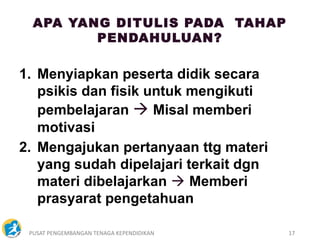 PUSAT PENGEMBANGAN TENAGA KEPENDIDIKAN 17
APA YANG DITULIS PADA TAHAP
PENDAHULUAN?
1. Menyiapkan peserta didik secara
psikis dan fisik untuk mengikuti
pembelajaran  Misal memberi
motivasi
2. Mengajukan pertanyaan ttg materi
yang sudah dipelajari terkait dgn
materi dibelajarkan  Memberi
prasyarat pengetahuan
 