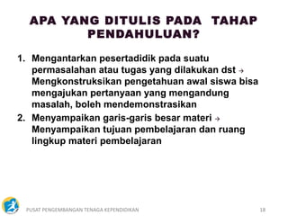 PUSAT PENGEMBANGAN TENAGA KEPENDIDIKAN 18
1. Mengantarkan pesertadidik pada suatu
permasalahan atau tugas yang dilakukan dst 
Mengkonstruksikan pengetahuan awal siswa bisa
mengajukan pertanyaan yang mengandung
masalah, boleh mendemonstrasikan
2. Menyampaikan garis-garis besar materi 
Menyampaikan tujuan pembelajaran dan ruang
lingkup materi pembelajaran
APA YANG DITULIS PADA TAHAP
PENDAHULUAN?
 