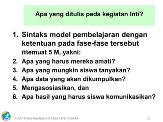 PUSAT PENGEMBANGAN TENAGA KEPENDIDIKAN 19
Apa yang ditulis pada kegiatan Inti?
1. Sintaks model pembelajaran dengan
ketentuan pada fase-fase tersebut
memuat 5 M, yakni:
2. Apa yang harus mereka amati?
3. Apa yang mungkin siswa tanyakan?
4. Apa data yang akan dikumpulkan?
5. Mengasosiasikan, dan
6. Apa hasil yang harus siswa komunikasikan?
 