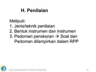 PUSAT PENGEMBANGAN TENAGA KEPENDIDIKAN 21
H. Penilaian
Meliputi:
1. Jenis/teknik penilaian
2. Bentuk instrumen dan instrumen
3. Pedoman penskoran  Soal dan
Pedoman dilampirkan dalam RPP
 