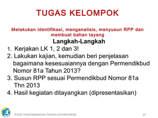 PUSAT PENGEMBANGAN TENAGA KEPENDIDIKAN 24
Langkah-Langkah
1. Kerjakan LK 1, 2 dan 3!
2. Lakukan kajian, kemudian beri penjelasan
bagaimana kesesuaiannya dengan Permendikbud
Nomor 81a Tahun 2013?
3. Susun RPP sesuai Permendikbud Nomor 81a
Thn 2013
4. Hasil kegiatan ditayangkan (dipresentasikan)
TUGAS KELOMPOK
Melakukan identifikasi, menganalisis, menyusun RPP dan
membuat bahan tayang
 