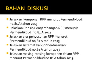 BAHAN DISKUSI
 Jelaskan komponen RPP menurut Permendikbud
no.81 A tahun 2013
 Jelaskan Prinsip Pengembangan RPP menurut
Permendikbud no.81 A 2013
 Jelaskan alur penyusunan RPP menurut
Permendikbud no.81 A tahun 2013
 Jelaskan sistematika RPP berdasarkan
Permendikbud no.81 A tahun 2013
 Jelaskan masing-masing komponen dalam RPP
menurut Permendikbud no.81 A tahun 2013
 