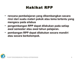 PUSAT PENGEMBANGAN TENAGA KEPENDIDIKAN 6
• rencana pembelajaran yang dikembangkan secara
rinci dari suatu materi pokok atau tema tertentu yang
mengacu pada silabus
• pengembangan RPP dapat dilakukan pada setiap
awal semester atau awal tahun pelajaran.
• pembangan RPP dapat dilakukan secara mandiri
atau secara berkelompok.
Hakikat RPP
 