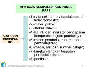 PUSAT PENGEMBANGAN TENAGA KEPENDIDIKAN 7
APA SAJA KOMPONEN-KOMPONEN
RPP?
KOMPONEN-
KOMPONEN
RPP
(1) data sekolah, matapelajaran, dan
kelas/semester;
(2) materi pokok;
(3) alokasi waktu;
(4) KI, KD dan indikator pencapaian
kompetensi;tujuan pembelajaran
(5) materi pembelajaran; metode
pembelajaran;
(6) media, alat dan sumber belajar;
(7) langkah-langkah kegiatan
pembelajaran; dan
(8) penilaian.
 