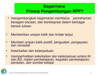 PUSAT PENGEMBANGAN TENAGA KEPENDIDIKAN 9
• mengembangkan kegemaran membaca, pemahaman
beragam bacaan, dan berekspresi dalam berbagai
bentuk tulisan
• Memberikan umpan balik dan tindak lanjut.
• Memberi umpan balik positif, penguatan, pengayaan,
dan remedial
• Keterkaitan dan keterpaduan.
• memperhatikan keterkaitan dan keterpaduan antara KI
dan KD, materi pembelajaran, kegiatan pembelajaran,
penilaian, dan sumber belajar
Bagaimana
Prinsip Pengembangan RPP?
 