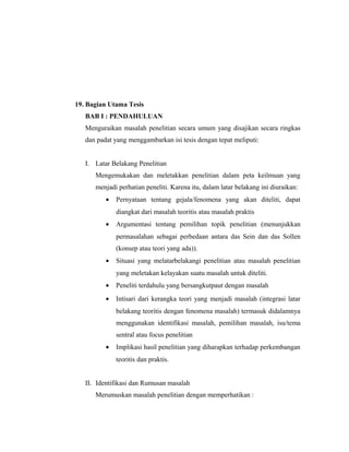 19. Bagian Utama Tesis
   BAB I : PENDAHULUAN
   Menguraikan masalah penelitian secara umum yang disajikan secara ringkas
   dan padat yang menggambarkan isi tesis dengan tepat meliputi:


   I. Latar Belakang Penelitian
      Mengemukakan dan meletakkan penelitian dalam peta keilmuan yang
      menjadi perhatian peneliti. Karena itu, dalam latar belakang ini diuraikan:
          •   Pernyataan tentang gejala/fenomena yang akan diteliti, dapat
              diangkat dari masalah teoritis atau masalah praktis
          •   Argumentasi tentang pemilihan topik penelitian (menunjukkan
              permasalahan sebagai perbedaan antara das Sein dan das Sollen
              (konsep atau teori yang ada)).
          •   Situasi yang melatarbelakangi penelitian atau masalah penelitian
              yang meletakan kelayakan suatu masalah untuk diteliti.
          •   Peneliti terdahulu yang bersangkutpaut dengan masalah
          •   Intisari dari kerangka teori yang menjadi masalah (integrasi latar
              belakang teoritis dengan fenomena masalah) termasuk didalamnya
              menggunakan identifikasi masalah, pemilihan masalah, isu/tema
              sentral atau focus penelitian
          •   Implikasi hasil penelitian yang diharapkan terhadap perkembangan
              teoritis dan praktis.


   II. Identifikasi dan Rumusan masalah
      Merumuskan masalah penelitian dengan memperhatikan :


                                                                                9
 
