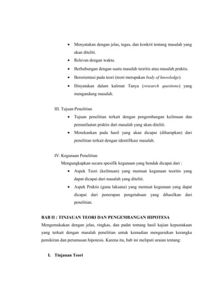 •   Menyatakan dengan jelas, tegas, dan konkrit tentang masalah yang
                  akan diteliti.
              •   Relevan dengan waktu.
              •   Berhubungan dengan suatu masalah teoritis atau masalah praktis.
              •   Berorientasi pada teori (teori merupakan body of knowledge).
              •   Dinyatakan dalam kalimat Tanya (research questions) yang
                  mengandung masalah.


       III. Tujuan Penelitian
              •   Tujuan penelitian terkait dengan pengembangan keilmuan dan
                  pemanfaatan praktis dari masalah yang akan diteliti.
              •   Menekankan pada hasil yang akan dicapai (diharapkan) dari
                  penelitian terkait dengan identifikasi masalah.


       IV. Kegunaan Penelitian
           Mengungkapkan secara spesifik kegunaan yang hendak dicapai dari :
              •   Aspek Teori (keilmuan) yang memuat kegunaan teoritis yang
                  dapat dicapai dari masalah yang diteliti.
              •   Aspek Praktis (guna laksana) yang memuat kegunaan yang dapat
                  dicapai dari penerapan pengetahuan yang dihasilkan dari
                  penelitian.


BAB II : TINJAUAN TEORI DAN PENGEMBANGAN HIPOTESA
Mengemukakan dengan jelas, ringkas, dan padat tentang hasil kajian kepustakaan
yang terkait dengan masalah penelitian untuk kemudian menguraikan kerangka
pemikiran dan perumusan hipotesis. Karena itu, bab ini meliputi uraian tentang:


   I. Tinjauan Teori

                                                                                  10
 