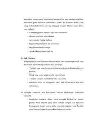 Membahas pustaka yang berhubungan dengan topic atau masalah penelitian,
   difokuskan pada penelitian sebelumnya. Untuk itu, telaahan pustaka dari
   setiap terbitan/buku/publikasi yang dianggap relevan dibahas secara kritis,
   yang meliputi :
       •   Siapa yang pernah meneliti topik atau masalah itu.
       •   Dimana penelitian itu dilakukan.
       •   Apa unit dari bidang studinya.
       •   Bagaimana pendekatan dan analisisnya.
       •   Bagaimana kesimpulannya.
       •   Apa kritikan terhadap studi itu.


II. Kaji Literatur
   Mengungkapkan penelitian-penelitian terdahulu yang seuai dengan topik yang
   diteliti baik dari sumber jurnal atau tesis, misalnya :
       •   Variabel yang sama dengan penelitian tesis, tetapi waktu dan objeknya
           berbeda.
       •   Objek yang sama, tetapi variabel yang berbeda
       •   Terdapat satu atau beberapa variabel yang sama.
       •   Penelitian tesis ini merupakan hasil dari rekomendasi penelitian
           sebelumnya.


III. Kerangka Pemikiran atau Pendekatan Masalah (Rancangan Pemecahan
   Masalah)
       •   Rangkaian penalaran dalam suatu kerangka berdasarkan premis-
           premis (teori terakhir yang masih berlaku sampai saat penelitian
           berlangsung) untuk sampai pada simpulan-simpulan yang berakhir
           pada hipotesis-hipotesis yang akan diuji secara empiris.


                                                                             11
 