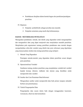 •   Pembahasan disajikan dalam bentuk bagan alur pemikiran/paradigma
               penelitian.


   IV. Hipotesis
           •   Simpulan probabilistik sebagai jawaban atas masalah.
           •   Simpulan sementara yang masih diuji kebenarannya


BAB III : METODOLOGI PENELITIAN
Menegaskan pendekatan, metode, dan teknik yang digunakan untuk mengumpulkan
dan menganalisis data yang dapat menjawab atau menjelaskan masalah penelitian.
Menjelaskan pula argumentasi tentang pemilihan pendekatan atau metode dengan
memperhatikan sifat-sifat variabel yang diteliti dan jenis informasi yang diperlukan
yang menyesuaikan struktur dan strategi penelitian yang meliputi :

   I. Metode Yang Digunakan

       Penetapan metode-metode yang digunakan dalam penelitian sesuai dengan
       jenis penelitian.

   II. Operasionalisasi Variabel

       Gambaran tentang struktur penelitian yang menjabarkan variabel/sub variabel
       kepada konsep, dimensi, indikator dan ukuran yang diarahkan untuk
       memperoleh nilai variabel.

   III. Sumber dan Cara Penentuan Data/Informasi

       Menguraikan sumber untuk memperoleh data baik primer maupun sekunder
       berikut cara penentuannya.

   IV. Teknik Pengumpulan Data

       Pengumpulan data secara teknis baik dengan menggunakan kuesioner,
       wawancara, observasi dan komunikasi.

                                                                                 12
 