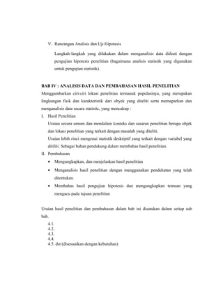 V. Rancangan Analisis dan Uji Hipotesis

       Langkah-langkah yang dilakukan dalam menganalisis data diikuti dengan
       pengujian hipotesis penelitian (bagaimana analisis statistik yang digunakan
       untuk pengujian statistik).


BAB IV : ANALISIS DATA DAN PEMBAHASAN HASIL PENELITIAN
Menggambarkan ciri-ciri lokasi penelitian termasuk populasinya, yang merupakan
lingkungan fisik dan karakteristik dari obyek yang diteliti serta memaparkan dan
menganalisis data secara statistic, yang mencakup :
I. Hasil Penelitian
   Uraian secara umum dan mendalam konteks dan sasaran penelitian berupa objek
   dan lokasi penelitian yang terkait dengan masalah yang diteliti.
   Uraian lebih rinci mengenai statistik deskriptif yang terkait dengan variabel yang
   ditiliti. Sebagai bahan pendukung dalam membahas hasil penelitian.
II. Pembahasan
   •   Mengungkapkan, dan menjelaskan hasil penelitian
   •   Menganalisis hasil penelitian dengan menggunakan pendekatan yang telah
       ditentukan.
   •   Membahas hasil pengujian hipotesis dan mengungkapkan temuan yang
       mengacu pada tujuan penelitian


Uraian hasil penelitian dan pembahasan dalam bab ini disatukan dalam setiap sub
bab.
   4.1.
   4.2.
   4.3.
   4.4.
   4.5. dst (disesuaikan dengan kebutuhan)



                                                                                  13
 