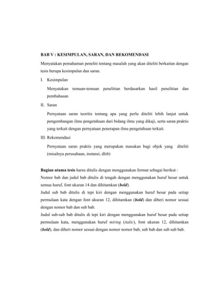 BAB V : KESIMPULAN, SARAN, DAN REKOMENDASI

Menyatakan pemahaman peneliti tentang masalah yang akan diteliti berkaitan dengan
tesis berupa kesimpulan dan saran.

I. Kesimpulan

   Menyatakan temuan-temuan penelitian berdasarkan hasil penelitian dan
   pembahasan

II. Saran

   Pernyataan saran teoritis tentang apa yang perlu diteliti lebih lanjut untuk
   pengembangan ilmu pengetahuan dari bidang ilmu yang dikaji, serta saran praktis
   yang terkait dengan pernyataan penerapan ilmu pengetahuan terkait.

III. Rekomendasi

   Pernyataan saran praktis yang merupakan masukan bagi objek yang         diteliti
   (misalnya perusahaan, instansi, dlsb)


Bagian utama tesis harus ditulis dengan menggunakan format sebagai berikut :
Nomor bab dan judul bab ditulis di tengah dengan menggunakan huruf besar untuk
semua huruf, font ukuran 14 dan dihitamkan (bold).
Judul sub bab ditulis di tepi kiri dengan menggunakan huruf besar pada setiap
permulaan kata dengan font ukuran 12, dihitamkan (bold) dan diberi nomor sesuai
dengan nomor bab dan sub bab.
Judul sub-sub bab ditulis di tepi kiri dengan menggunakan huruf besar pada setiap
permulaan kata, menggunakan huruf miring (italic), font ukuran 12, dihitamkan
(bold), dan diberi nomor sesuai dengan nomor nomor bab, sub bab dan sub sub bab.




                                                                                14
 