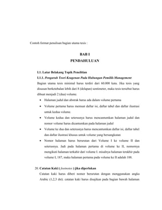 Contoh format penulisan bagian utama tesis :


                                      BAB I
                               PENDAHULUAN


     I.1. Latar Belakang Topik Penelitian
     I.1.1. Pengaruh Teori Keagenan Pada Hubungan Pemilik-Management
     Bagian utama tesis minimal harus terdiri dari 60.000 kata. Jika tesis yang
     disusun berketebalan lebih dari 8 (delapan) sentimeter, maka tesis tersebut harus
     dibuat menjadi 2 (dua) volume.
       •   Halaman judul dan abstrak harus ada dalam volume pertama
       •   Volume pertama harus memuat daftar isi, daftar tabel dan daftar ilustrasi
           untuk kedua volume.
       •   Volume kedua dan seterusnya harus mencantumkan halaman judul dan
           nomor volume harus dicantumkan pada halaman judul
       •   Volume ke dua dan seterusnya harus mencantumkan daftar isi, daftar tabel
           dan daftar ilustrasi khusus untuk volume yang bersangkutan
       •   Nomor halaman harus berurutan dari Volume I ke volume II dan
           seterusnya. Jadi pada halaman pertama di volume ke II, nomornya
           mengikuti halaman terkahir dari volume I. misalnya halaman terakhir pada
           volume I, 187, maka halaman pertama pada volume ke II adalah 188.


   20. Catatan Kaki ( footnotes ) jika diperlukan
       Catatan kaki harus diberi nomor berurutan dengan menggunakan angka
       Arabic (1,2,3 dst). catatan kaki harus disajikan pada bagian bawah halaman



                                                                                   15
 