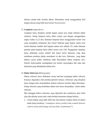 dimana catatan kaki tersebut dibuat. Disarankan untuk menggunakan font
   dengan ukuran yang lebih kecil (misal 10-point font)


21. Lampiran (Appendices)
   Lampiran harus disajikan setelah bagian utama tesis tetapi sebelum daftar
   referensi. Setiap lampiran harus diberi nomor urut dengan menggunakan
   angka Arabic (1,2,3 dst). Halaman lampiran harus menggunakan nomor urut
   yang merupakan kelanjutan dari nomor halaman pada bagian utama tesis
   (misal halaman terakhir dari bagaian utama tesis adalah 125, maka halaman
   pertama pada lampiran harus diberi nomor urut 126). Penggunaan lampiran
   harus dilakukan secara selektif dan hanya berisi dokumen yang akan
   membantu pembaca dalam memahami isi dari tesis. Dokumen yang dapat
   diakses secara public sebaiknya tidak dimasukkan dalam lampiran tesis.
   Penulis berkewajiban mendapatkan ijin tertulis menyangkut hak cipta dari
   dokument yang dilampirkan dalam tesis.


22. Daftar Referensi (Bibliography)
   Dalam referensi harus dilakukan secara hati-hati mengingat daftar referensi
   biasanya digunakan oleh pembaca/peneliti lainnya. Informasi yang disajikan
   harus dengan jelas menunjukkan dimana referensi tersebut dapat ditemukan.
   Setiap referensi yang disebutkan dalam tesis harus dimasukkan dalam daftar
   referensi.
   Bila dianggap bahwa informasi yang diperoleh dari sumbernya akan lebih
   jelas jika dikutip secara utuh, maka berlaku ketentuan sebagai berikut ;
   a. Untuk kutipan yang tidak lebih dari dua kalimat, kutipan ditulis di dalam
       tanda kutip (misalnya; “contingency theory predicts that a match between
       control system and strategy increase firms’ performance”)




                                                                              16
 