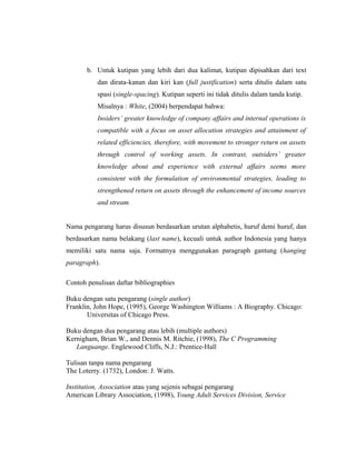 b. Untuk kutipan yang lebih dari dua kalimat, kutipan dipisahkan dari text
          dan dirata-kanan dan kiri kan (full justification) serta ditulis dalam satu
          spasi (single-spacing). Kutipan seperti ini tidak ditulis dalam tanda kutip.
          Misalnya : White, (2004) berpendapat bahwa:
          Insiders’ greater knowledge of company affairs and internal operations is
          compatible with a focus on asset allocation strategies and attainment of
          related efficiencies, therefore, with movement to stronger return on assets
          through control of working assets. In contrast, outsiders’ greater
          knowledge about and experience with external affairs seems more
          consistent with the formulation of environmental strategies, leading to
          strengthened return on assets through the enhancement of income sources
          and stream.


Nama pengarang harus disusun berdasarkan urutan alphabetis, huruf demi huruf, dan
berdasarkan nama belakang (last name), kecuali untuk author Indonesia yang hanya
memiliki satu nama saja. Formatnya menggunakan paragraph gantung (hanging
paragraph).

Contoh penulisan daftar bibliographies

Buku dengan satu pengarang (single author)
Franklin, John Hope, (1995), George Washington Williams : A Biography. Chicago:
       Universitas of Chicago Press.

Buku dengan dua pengarang atau lebih (multiple authors)
Kernigham, Brian W., and Dennis M. Ritchie, (1998), The C Programming
   Languange. Englewood Cliffs, N.J.: Prentice-Hall

Tulisan tanpa nama pengarang
The Loterry. (1732), London: J. Watts.

Institution, Association atau yang sejenis sebagai pengarang
American Library Association, (1998), Young Adult Services Division, Service



                                                                                     17
 