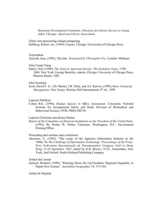 Statement Development Committee. Diretions for Library Service to Young
       Adult. Chicago: American Library Association.

Editor atau penyunting sebagai pengarang
Hallberg, Robert, ed., (1994), Canons. Chicago: Universitas of Chicago Press.


Terjemahan
Anouilh, Jean, (1995), The lark. Translated by Christopher Fry. London: Methuen.

Edisi Cetak Ulang
Harris, Neil, (1996), The Artist in American Society: The formative Years, 1790-
   1860. New York: George Braziller, reprint, Chicago: University of Chicago Press,
   Phoenix Books, 1982

Edisi kesekian
Scott, David F. Jr., J.D. Martin, J.W. Petty, and A.J. Keown, (1999), Basic Financial
   Management. New Jersey: Prentice Hall International, 8th ed., 1999


Laporan Publikasi
Cohen B.G, (1994), Human Aspects in Office Automation. Cincinnati: National
     Institute for Accupational Safety and Healt, Division of Biomedical and
     Behavioral Science, NTIS, PB84-240738

Laporan Chairman atau Ketua Panitia
Report of the Committee on financial institutions to the President of the United State,
     (1993), By Walter W. Heller, Chairman. Washington, D.C.: Government
     Printing Office.

Proceeding dari seminar atau conference
Akazawa, S., (1993), “The scope of the Japanese Information Industry in the
     1990s.”In The Challenge of Information Technology: Proceedings of the Forty-
     First Federation Internationale de Documentation Congress held in Hong
     Kong 13-16 September 1992, edited by K.R. Brown, 19-22. Amsterdam, New
     York, And Oxford: North-Holland Publishing Company

Artikel dari Jurnal
Jackson, Richard, (1999), “Running Down the Up-Escalator: Regional Inequality in
     Papua New Guinea.” Australian Geographer 14, 175-184.

Artikel di Majalah


                                                                                    18
 